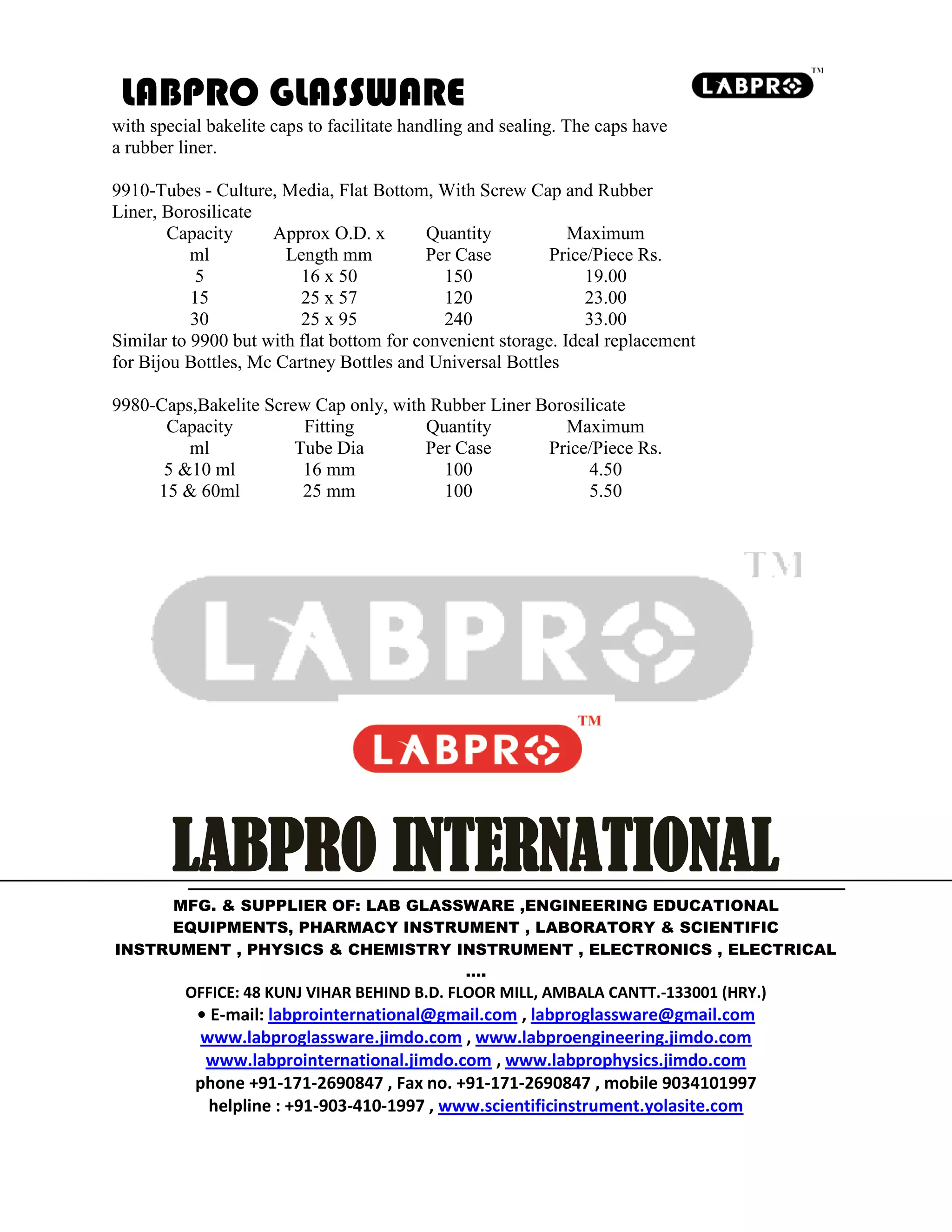 LABPRO GLASSWARE
with special bakelite caps to facilitate handling and sealing. The caps have
a rubber liner.
9910-Tubes - Culture, Media, Flat Bottom, With Screw Cap and Rubber
Liner, Borosilicate
Capacity Approx O.D. x Quantity Maximum
ml Length mm Per Case Price/Piece Rs.
5 16 x 50 150 19.00
15 25 x 57 120 23.00
30 25 x 95 240 33.00
Similar to 9900 but with flat bottom for convenient storage. Ideal replacement
for Bijou Bottles, Mc Cartney Bottles and Universal Bottles
9980-Caps,Bakelite Screw Cap only, with Rubber Liner Borosilicate
Capacity Fitting Quantity Maximum
ml Tube Dia Per Case Price/Piece Rs.
5 &10 ml 16 mm 100 4.50
15 & 60ml 25 mm 100 5.50
LABPRO INTERNATIONAL
MFG. & SUPPLIER OF: LAB GLASSWARE ,ENGINEERING EDUCATIONAL
EQUIPMENTS, PHARMACY INSTRUMENT , LABORATORY & SCIENTIFIC
INSTRUMENT , PHYSICS & CHEMISTRY INSTRUMENT , ELECTRONICS , ELECTRICAL
….
OFFICE: 48 KUNJ VIHAR BEHIND B.D. FLOOR MILL, AMBALA CANTT.-133001 (HRY.)
• E-mail: labprointernational@gmail.com , labproglassware@gmail.com
www.labproglassware.jimdo.com , www.labproengineering.jimdo.com
www.labprointernational.jimdo.com , www.labprophysics.jimdo.com
phone +91-171-2690847 , Fax no. +91-171-2690847 , mobile 9034101997
helpline : +91-903-410-1997 , www.scientificinstrument.yolasite.com
 
