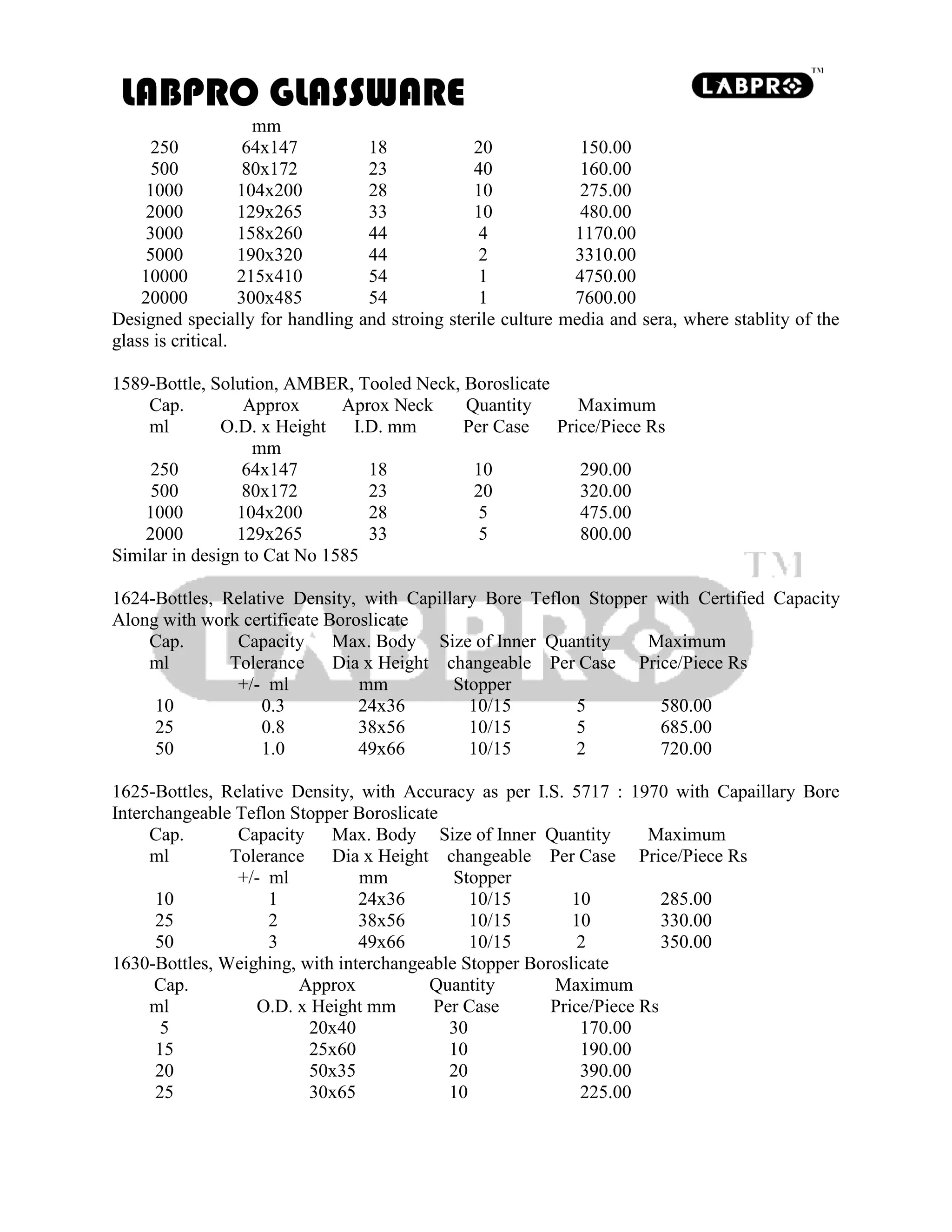 LABPRO GLASSWARE
mm
250 64x147 18 20 150.00
500 80x172 23 40 160.00
1000 104x200 28 10 275.00
2000 129x265 33 10 480.00
3000 158x260 44 4 1170.00
5000 190x320 44 2 3310.00
10000 215x410 54 1 4750.00
20000 300x485 54 1 7600.00
Designed specially for handling and stroing sterile culture media and sera, where stablity of the
glass is critical.
1589-Bottle, Solution, AMBER, Tooled Neck, Boroslicate
Cap. Approx Aprox Neck Quantity Maximum
ml O.D. x Height I.D. mm Per Case Price/Piece Rs
mm
250 64x147 18 10 290.00
500 80x172 23 20 320.00
1000 104x200 28 5 475.00
2000 129x265 33 5 800.00
Similar in design to Cat No 1585
1624-Bottles, Relative Density, with Capillary Bore Teflon Stopper with Certified Capacity
Along with work certificate Boroslicate
Cap. Capacity Max. Body Size of Inner Quantity Maximum
ml Tolerance Dia x Height changeable Per Case Price/Piece Rs
+/- ml mm Stopper
10 0.3 24x36 10/15 5 580.00
25 0.8 38x56 10/15 5 685.00
50 1.0 49x66 10/15 2 720.00
1625-Bottles, Relative Density, with Accuracy as per I.S. 5717 : 1970 with Capaillary Bore
Interchangeable Teflon Stopper Boroslicate
Cap. Capacity Max. Body Size of Inner Quantity Maximum
ml Tolerance Dia x Height changeable Per Case Price/Piece Rs
+/- ml mm Stopper
10 1 24x36 10/15 10 285.00
25 2 38x56 10/15 10 330.00
50 3 49x66 10/15 2 350.00
1630-Bottles, Weighing, with interchangeable Stopper Boroslicate
Cap. Approx Quantity Maximum
ml O.D. x Height mm Per Case Price/Piece Rs
5 20x40 30 170.00
15 25x60 10 190.00
20 50x35 20 390.00
25 30x65 10 225.00
 