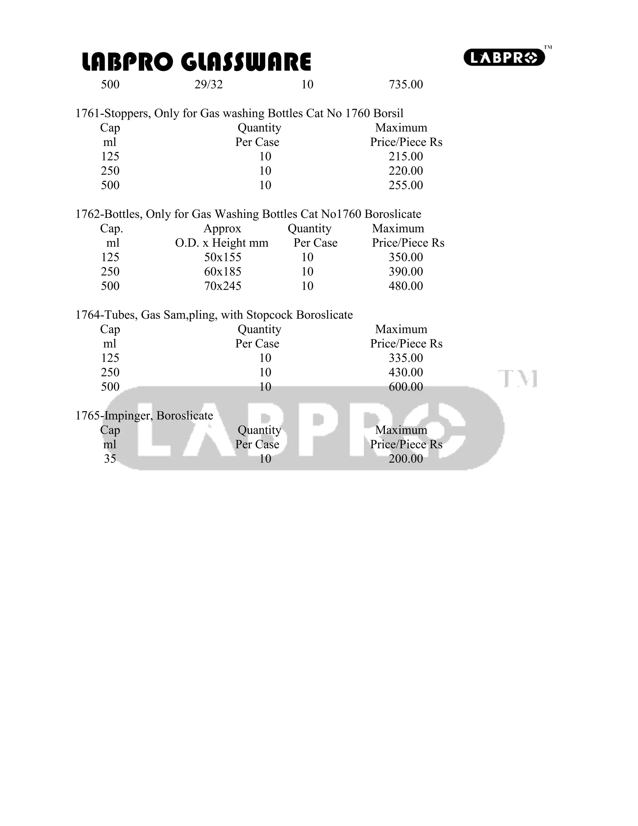 LABPRO GLASSWARE
500 29/32 10 735.00
1761-Stoppers, Only for Gas washing Bottles Cat No 1760 Borsil
Cap Quantity Maximum
ml Per Case Price/Piece Rs
125 10 215.00
250 10 220.00
500 10 255.00
1762-Bottles, Only for Gas Washing Bottles Cat No1760 Boroslicate
Cap. Approx Quantity Maximum
ml O.D. x Height mm Per Case Price/Piece Rs
125 50x155 10 350.00
250 60x185 10 390.00
500 70x245 10 480.00
1764-Tubes, Gas Sam,pling, with Stopcock Boroslicate
Cap Quantity Maximum
ml Per Case Price/Piece Rs
125 10 335.00
250 10 430.00
500 10 600.00
1765-Impinger, Boroslicate
Cap Quantity Maximum
ml Per Case Price/Piece Rs
35 10 200.00
 