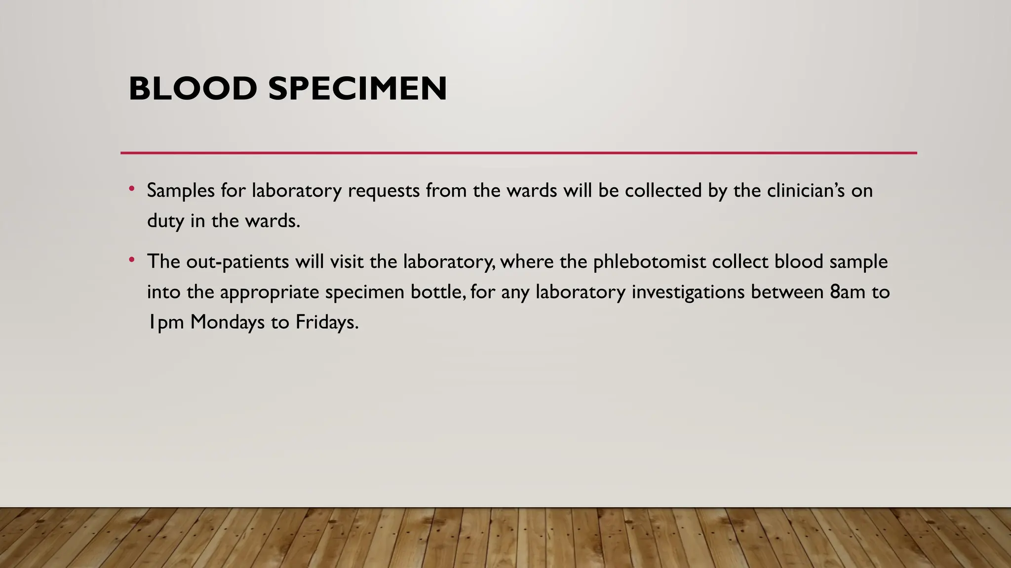 BLOOD SPECIMEN
• Samples for laboratory requests from the wards will be collected by the clinician’s on
duty in the wards.
• The out-patients will visit the laboratory, where the phlebotomist collect blood sample
into the appropriate specimen bottle, for any laboratory investigations between 8am to
1pm Mondays to Fridays.
