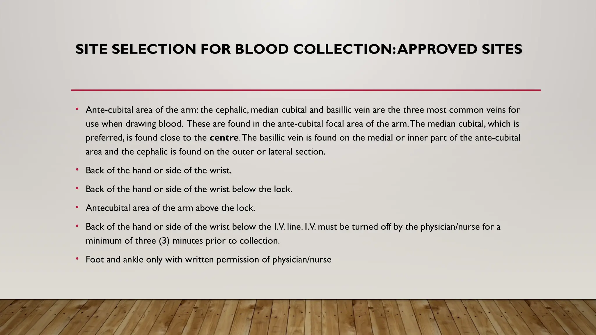 SITE SELECTION FOR BLOOD COLLECTION:APPROVED SITES
• Ante-cubital area of the arm: the cephalic, median cubital and basillic vein are the three most common veins for
use when drawing blood. These are found in the ante-cubital focal area of the arm.The median cubital, which is
preferred, is found close to the centre.The basillic vein is found on the medial or inner part of the ante-cubital
area and the cephalic is found on the outer or lateral section.
• Back of the hand or side of the wrist.
• Back of the hand or side of the wrist below the lock.
• Antecubital area of the arm above the lock.
• Back of the hand or side of the wrist below the I.V. line. I.V. must be turned off by the physician/nurse for a
minimum of three (3) minutes prior to collection.
• Foot and ankle only with written permission of physician/nurse