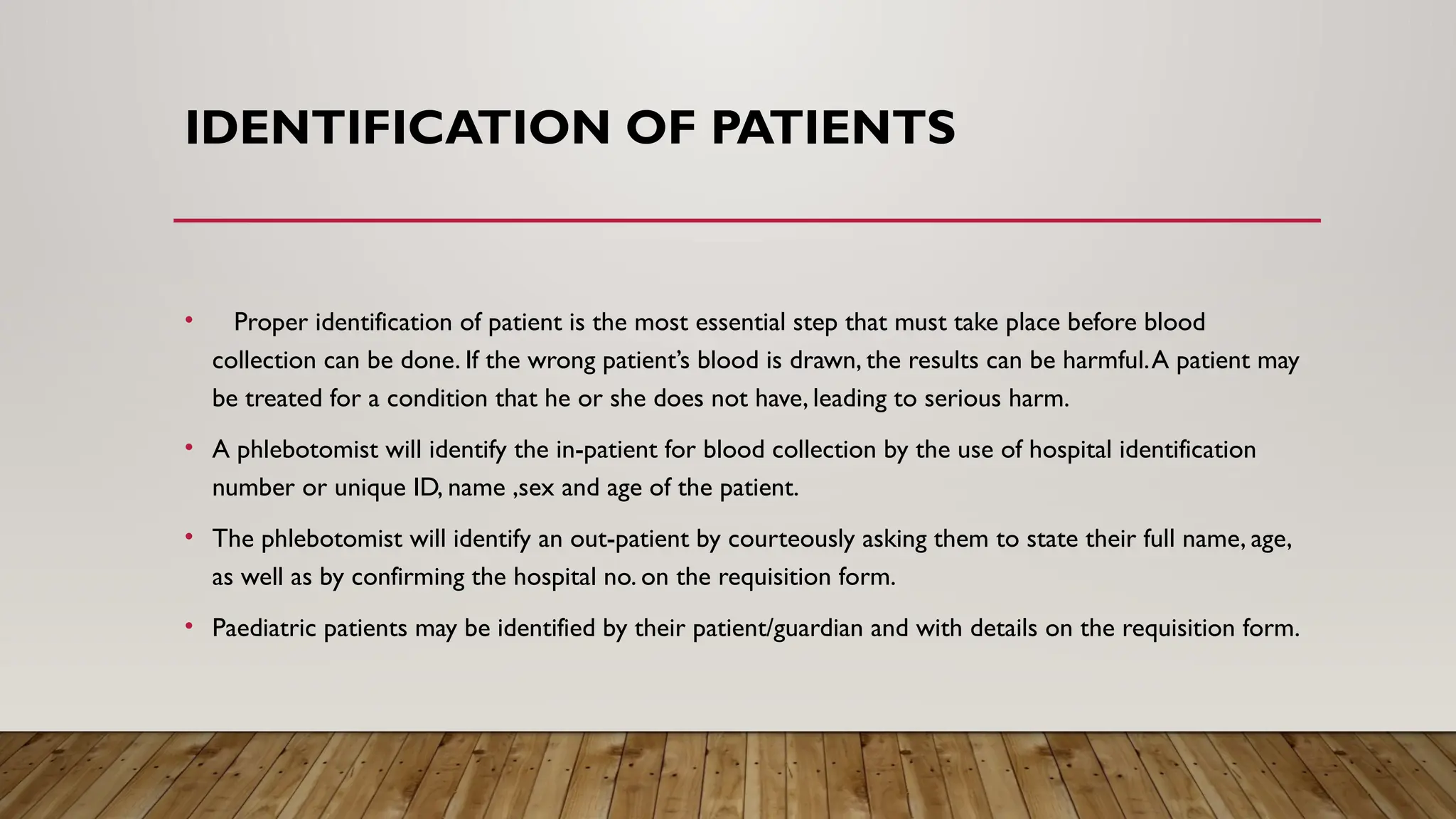 IDENTIFICATION OF PATIENTS
• Proper identification of patient is the most essential step that must take place before blood
collection can be done. If the wrong patient’s blood is drawn, the results can be harmful.A patient may
be treated for a condition that he or she does not have, leading to serious harm.
• A phlebotomist will identify the in-patient for blood collection by the use of hospital identification
number or unique ID, name ,sex and age of the patient.
• The phlebotomist will identify an out-patient by courteously asking them to state their full name, age,
as well as by confirming the hospital no. on the requisition form.
• Paediatric patients may be identified by their patient/guardian and with details on the requisition form.