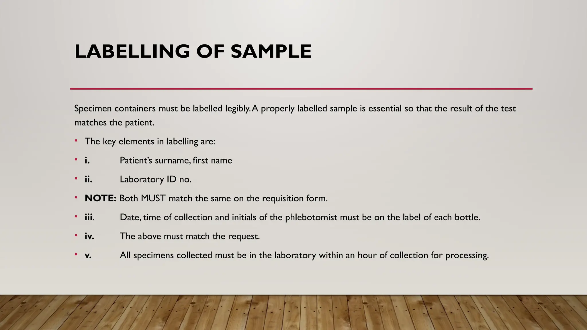LABELLING OF SAMPLE
Specimen containers must be labelled legibly.A properly labelled sample is essential so that the result of the test
matches the patient.
• The key elements in labelling are:
• i. Patient’s surname, first name
• ii. Laboratory ID no.
• NOTE: Both MUST match the same on the requisition form.
• iii. Date, time of collection and initials of the phlebotomist must be on the label of each bottle.
• iv. The above must match the request.
• v. All specimens collected must be in the laboratory within an hour of collection for processing.