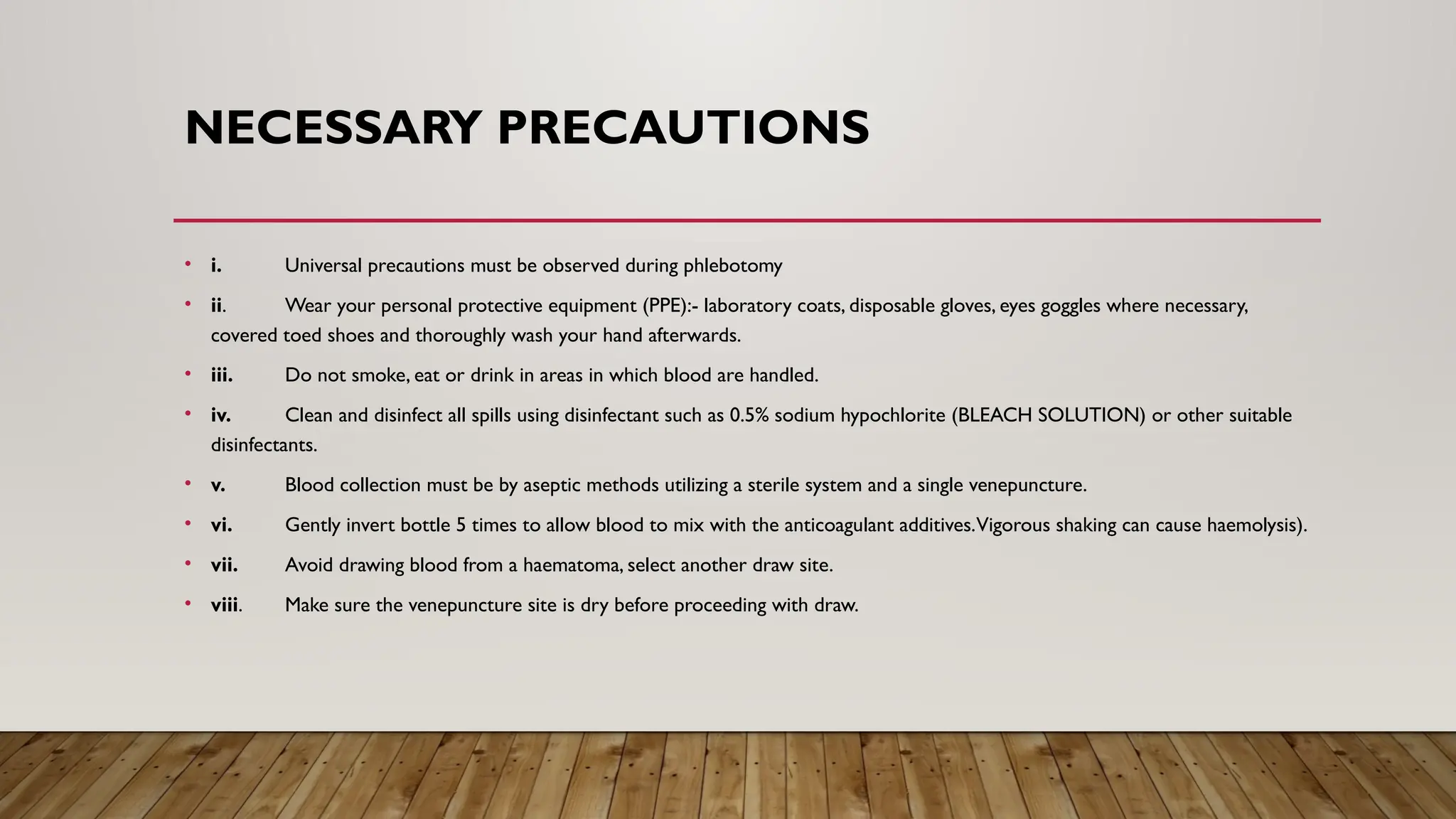 NECESSARY PRECAUTIONS
• i. Universal precautions must be observed during phlebotomy
• ii. Wear your personal protective equipment (PPE):- laboratory coats, disposable gloves, eyes goggles where necessary,
covered toed shoes and thoroughly wash your hand afterwards.
• iii. Do not smoke, eat or drink in areas in which blood are handled.
• iv. Clean and disinfect all spills using disinfectant such as 0.5% sodium hypochlorite (BLEACH SOLUTION) or other suitable
disinfectants.
• v. Blood collection must be by aseptic methods utilizing a sterile system and a single venepuncture.
• vi. Gently invert bottle 5 times to allow blood to mix with the anticoagulant additives.Vigorous shaking can cause haemolysis).
• vii. Avoid drawing blood from a haematoma, select another draw site.
• viii. Make sure the venepuncture site is dry before proceeding with draw.