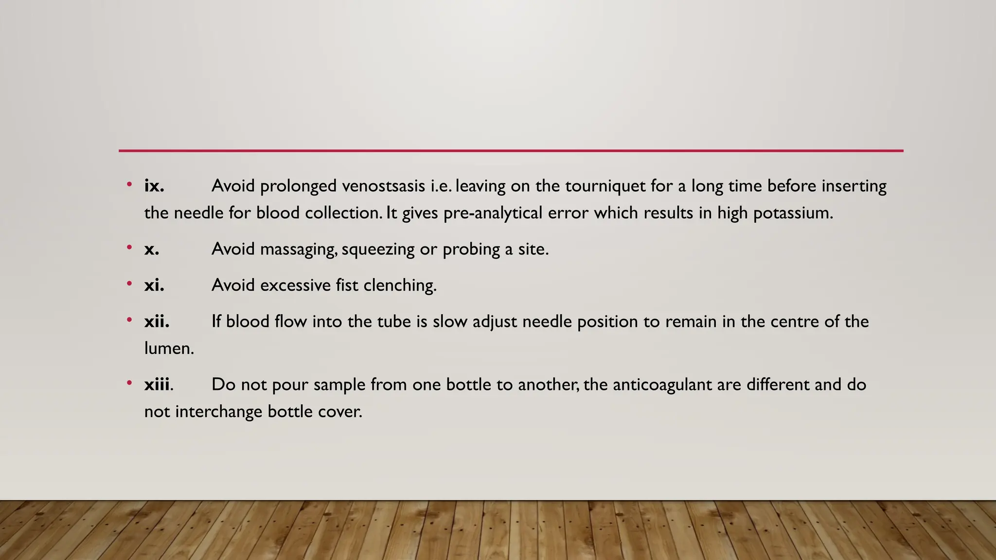 • ix. Avoid prolonged venostsasis i.e. leaving on the tourniquet for a long time before inserting
the needle for blood collection. It gives pre-analytical error which results in high potassium.
• x. Avoid massaging, squeezing or probing a site.
• xi. Avoid excessive fist clenching.
• xii. If blood flow into the tube is slow adjust needle position to remain in the centre of the
lumen.
• xiii. Do not pour sample from one bottle to another, the anticoagulant are different and do
not interchange bottle cover.