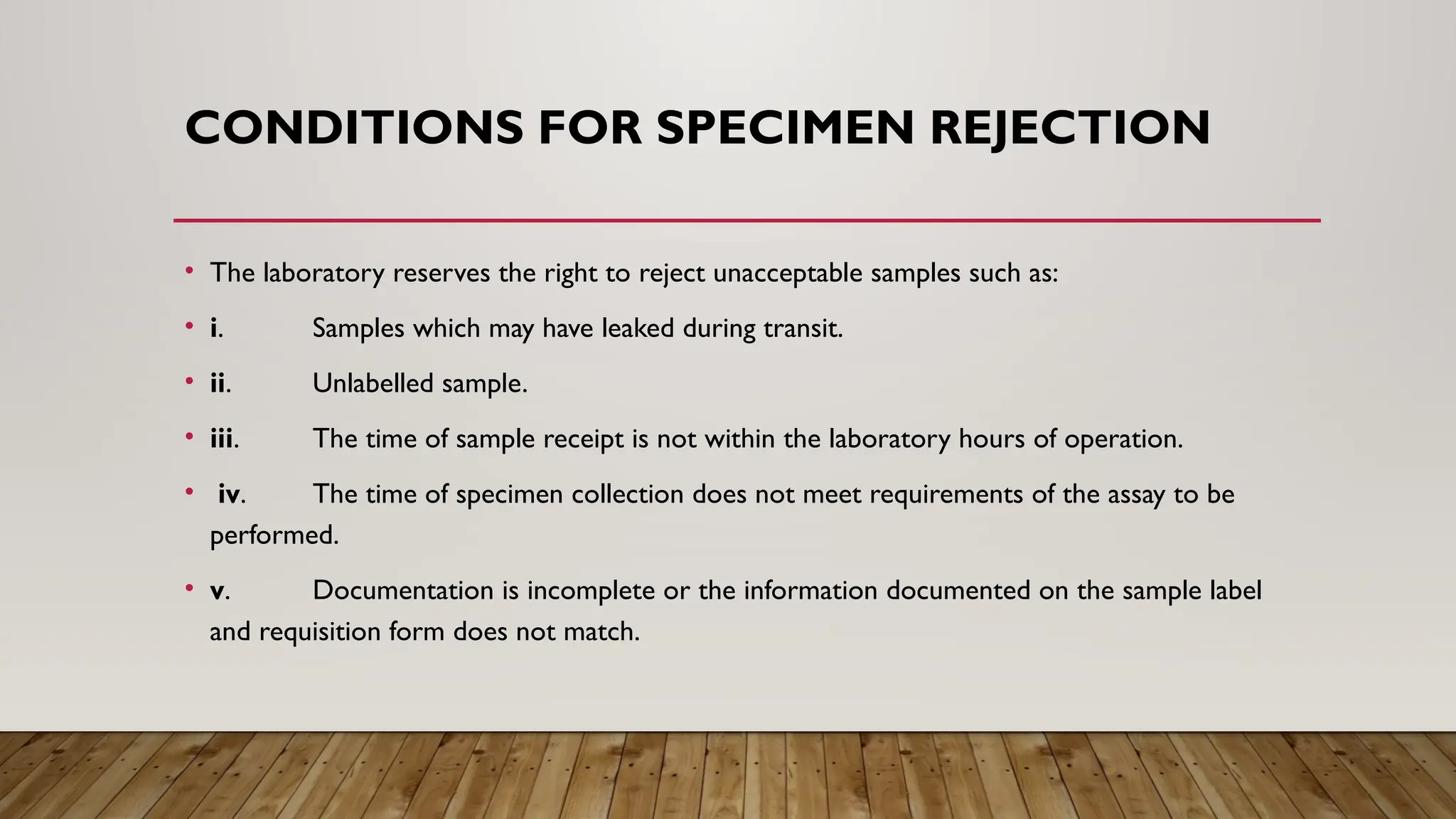 CONDITIONS FOR SPECIMEN REJECTION
• The laboratory reserves the right to reject unacceptable samples such as:
• i. Samples which may have leaked during transit.
• ii. Unlabelled sample.
• iii. The time of sample receipt is not within the laboratory hours of operation.
• iv. The time of specimen collection does not meet requirements of the assay to be
performed.
• v. Documentation is incomplete or the information documented on the sample label
and requisition form does not match.