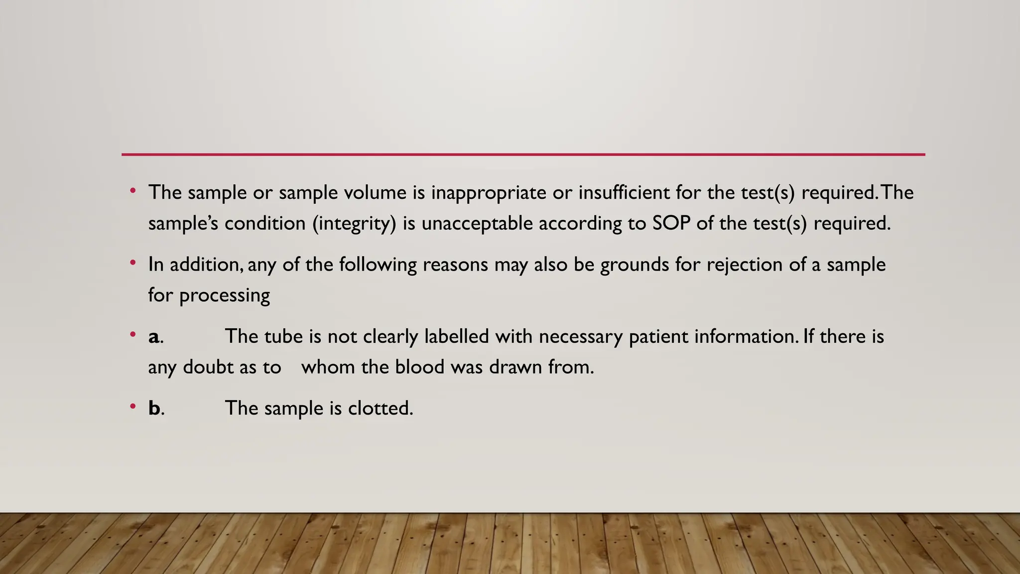 • The sample or sample volume is inappropriate or insufficient for the test(s) required.The
sample’s condition (integrity) is unacceptable according to SOP of the test(s) required.
• In addition, any of the following reasons may also be grounds for rejection of a sample
for processing
• a. The tube is not clearly labelled with necessary patient information. If there is
any doubt as to whom the blood was drawn from.
• b. The sample is clotted.