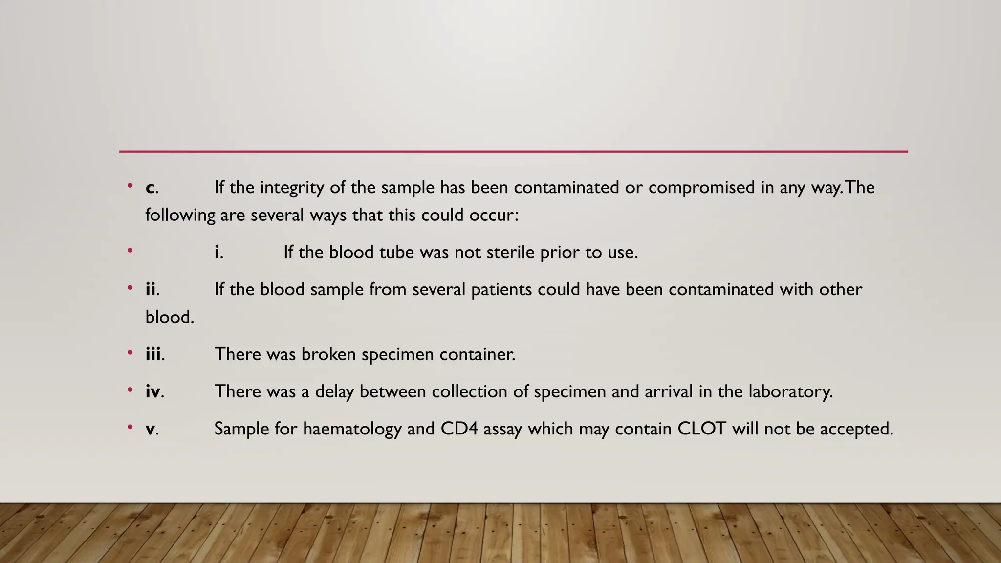 • c. If the integrity of the sample has been contaminated or compromised in any way.The
following are several ways that this could occur:
• i. If the blood tube was not sterile prior to use.
• ii. If the blood sample from several patients could have been contaminated with other
blood.
• iii. There was broken specimen container.
• iv. There was a delay between collection of specimen and arrival in the laboratory.
• v. Sample for haematology and CD4 assay which may contain CLOT will not be accepted.