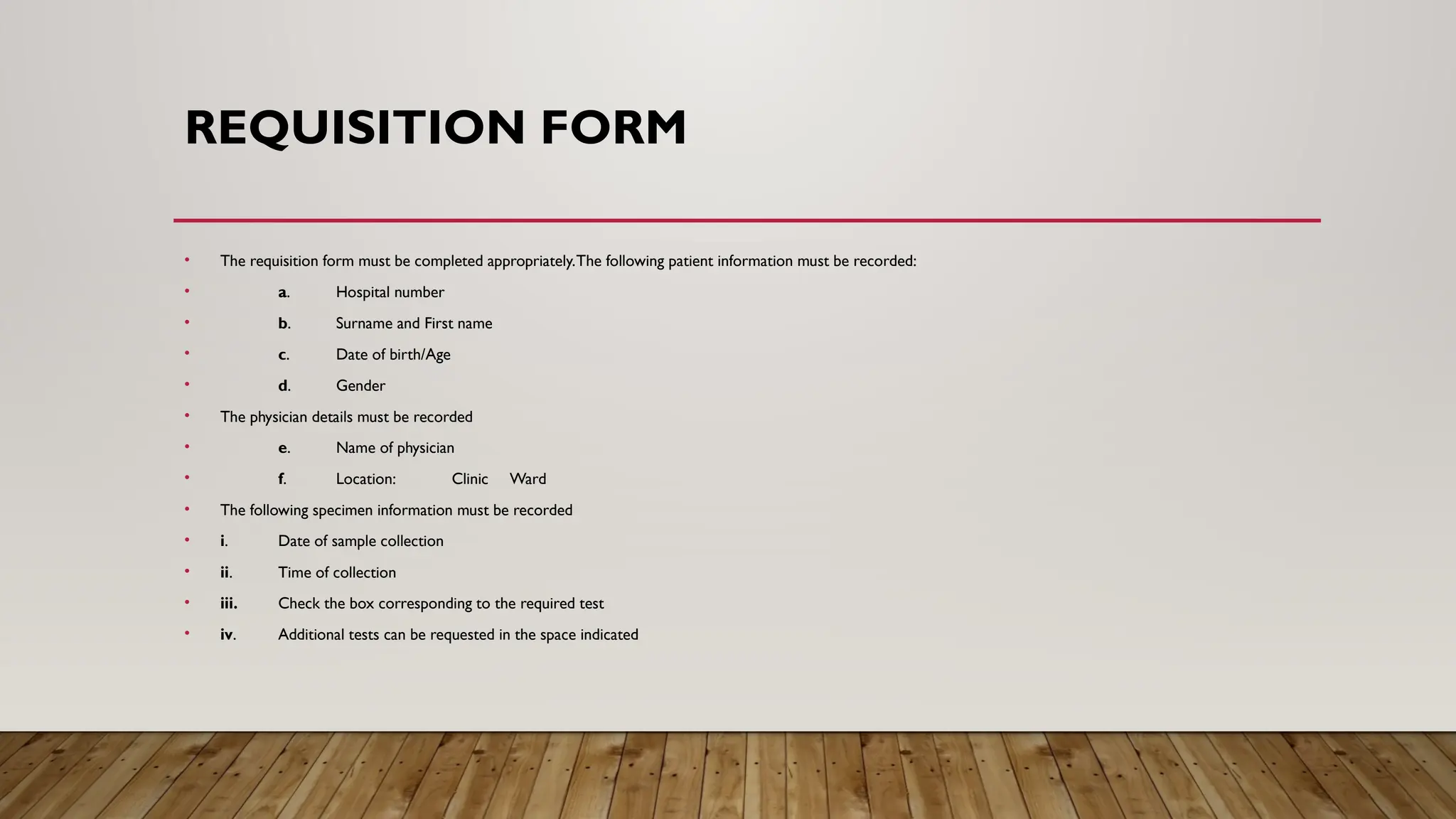 REQUISITION FORM
• The requisition form must be completed appropriately.The following patient information must be recorded:
• a. Hospital number
• b. Surname and First name
• c. Date of birth/Age
• d. Gender
• The physician details must be recorded
• e. Name of physician
• f. Location: Clinic Ward
• The following specimen information must be recorded
• i. Date of sample collection
• ii. Time of collection
• iii. Check the box corresponding to the required test
• iv. Additional tests can be requested in the space indicated