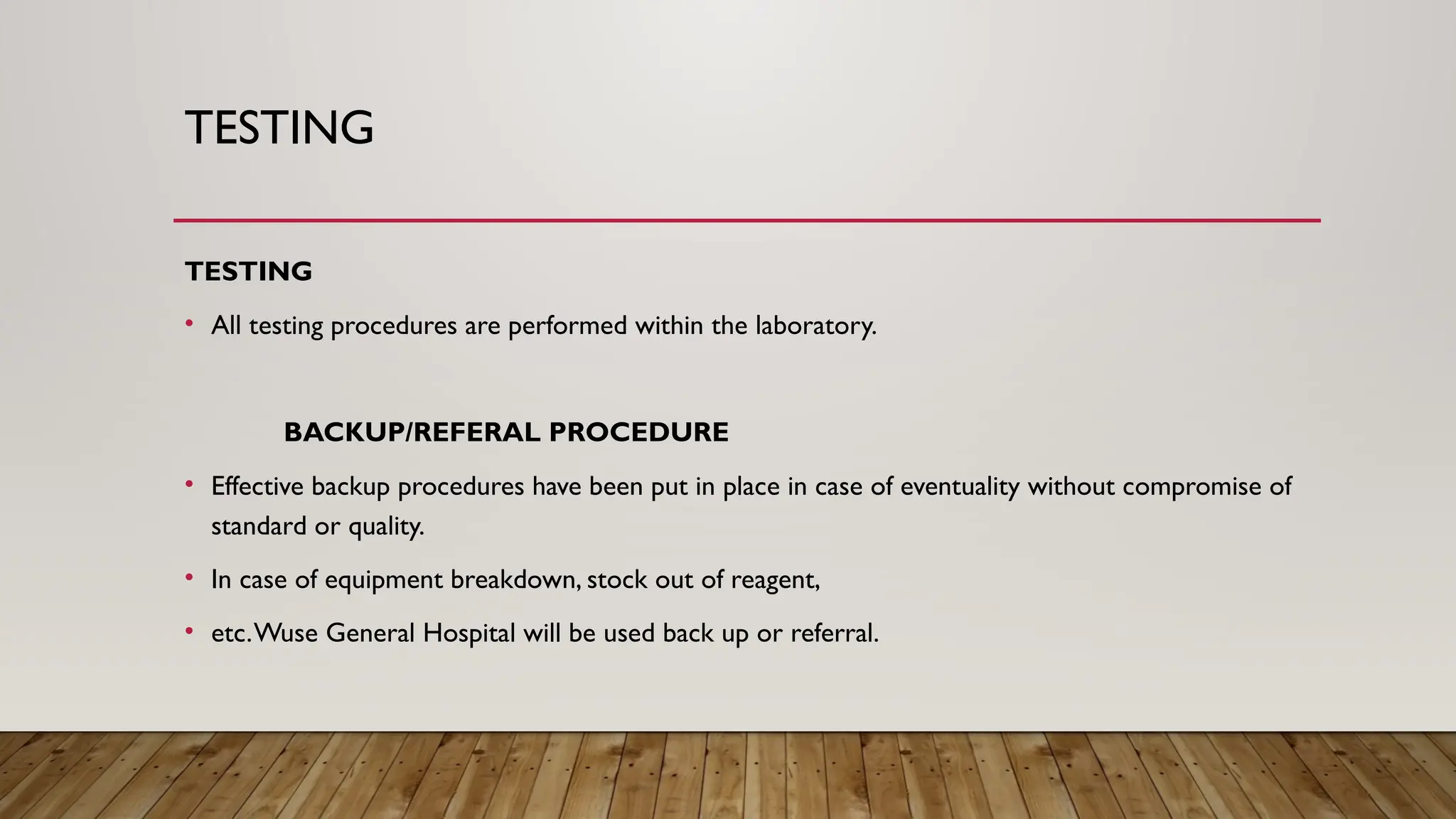 TESTING
TESTING
• All testing procedures are performed within the laboratory.
BACKUP/REFERAL PROCEDURE
• Effective backup procedures have been put in place in case of eventuality without compromise of
standard or quality.
• In case of equipment breakdown, stock out of reagent,
• etc.Wuse General Hospital will be used back up or referral.
