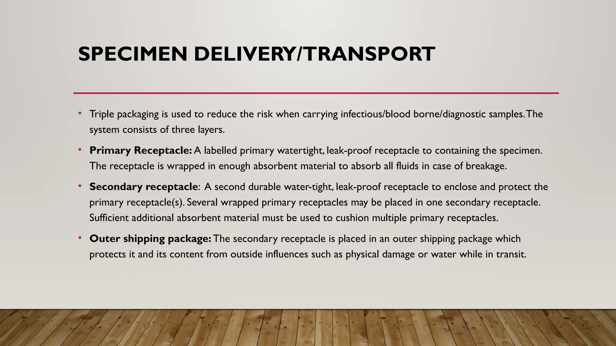 SPECIMEN DELIVERY/TRANSPORT
• Triple packaging is used to reduce the risk when carrying infectious/blood borne/diagnostic samples.The
system consists of three layers.
• Primary Receptacle: A labelled primary watertight, leak-proof receptacle to containing the specimen.
The receptacle is wrapped in enough absorbent material to absorb all fluids in case of breakage.
• Secondary receptacle: A second durable water-tight, leak-proof receptacle to enclose and protect the
primary receptacle(s). Several wrapped primary receptacles may be placed in one secondary receptacle.
Sufficient additional absorbent material must be used to cushion multiple primary receptacles.
• Outer shipping package: The secondary receptacle is placed in an outer shipping package which
protects it and its content from outside influences such as physical damage or water while in transit.
