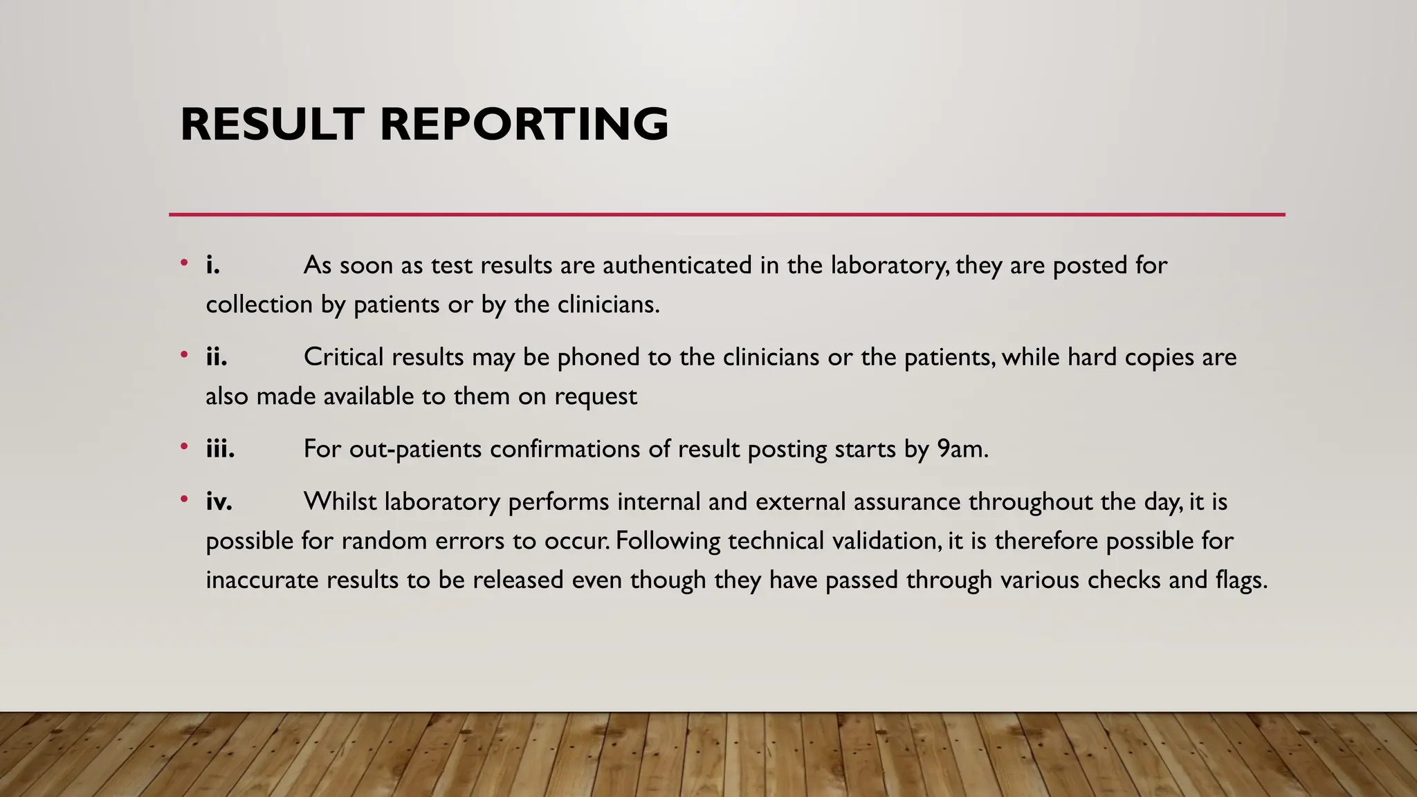 RESULT REPORTING
• i. As soon as test results are authenticated in the laboratory, they are posted for
collection by patients or by the clinicians.
• ii. Critical results may be phoned to the clinicians or the patients, while hard copies are
also made available to them on request
• iii. For out-patients confirmations of result posting starts by 9am.
• iv. Whilst laboratory performs internal and external assurance throughout the day, it is
possible for random errors to occur. Following technical validation, it is therefore possible for
inaccurate results to be released even though they have passed through various checks and flags.
