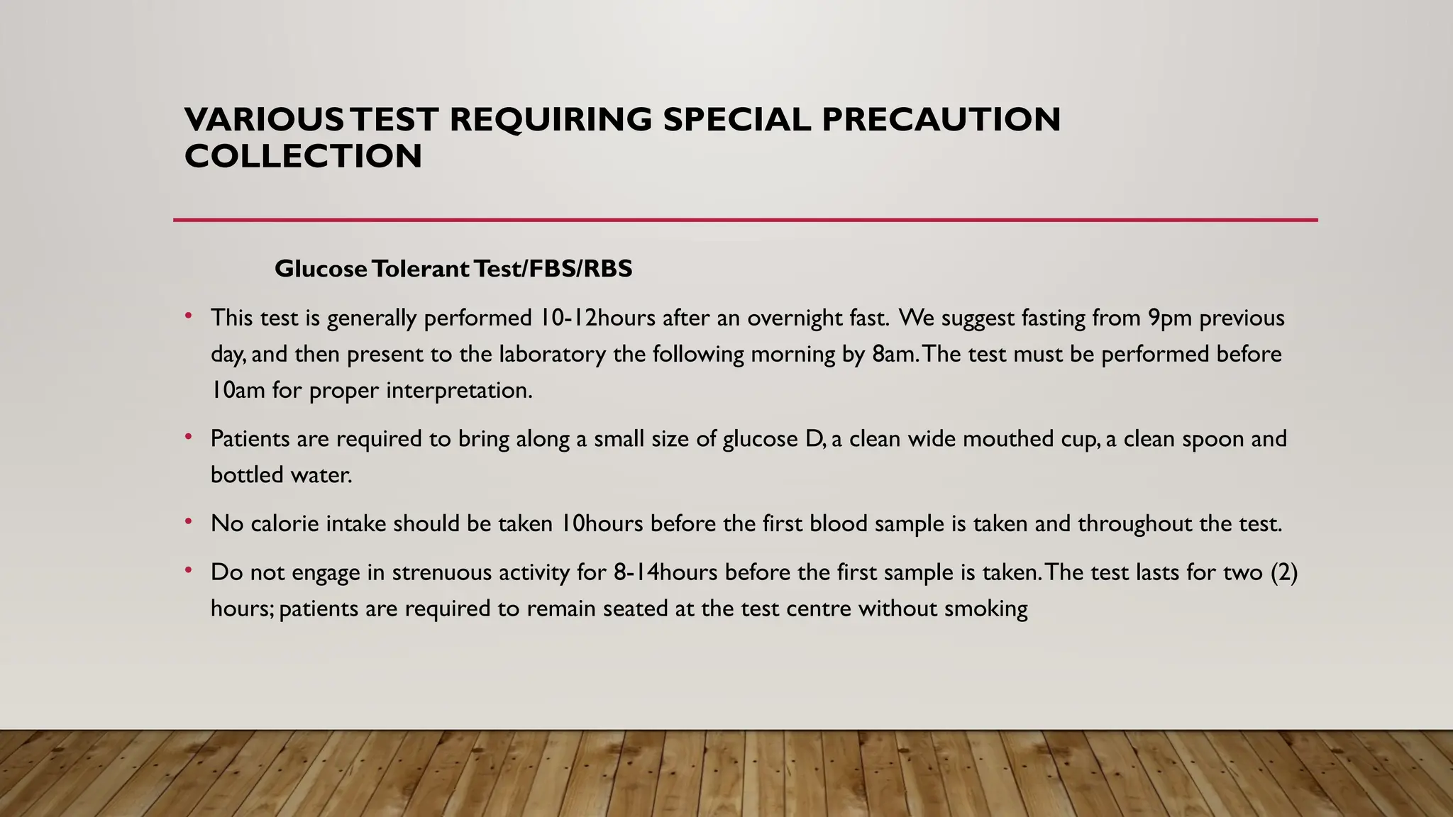 VARIOUSTEST REQUIRING SPECIAL PRECAUTION
COLLECTION
GlucoseTolerantTest/FBS/RBS
• This test is generally performed 10-12hours after an overnight fast. We suggest fasting from 9pm previous
day, and then present to the laboratory the following morning by 8am.The test must be performed before
10am for proper interpretation.
• Patients are required to bring along a small size of glucose D, a clean wide mouthed cup, a clean spoon and
bottled water.
• No calorie intake should be taken 10hours before the first blood sample is taken and throughout the test.
• Do not engage in strenuous activity for 8-14hours before the first sample is taken.The test lasts for two (2)
hours; patients are required to remain seated at the test centre without smoking