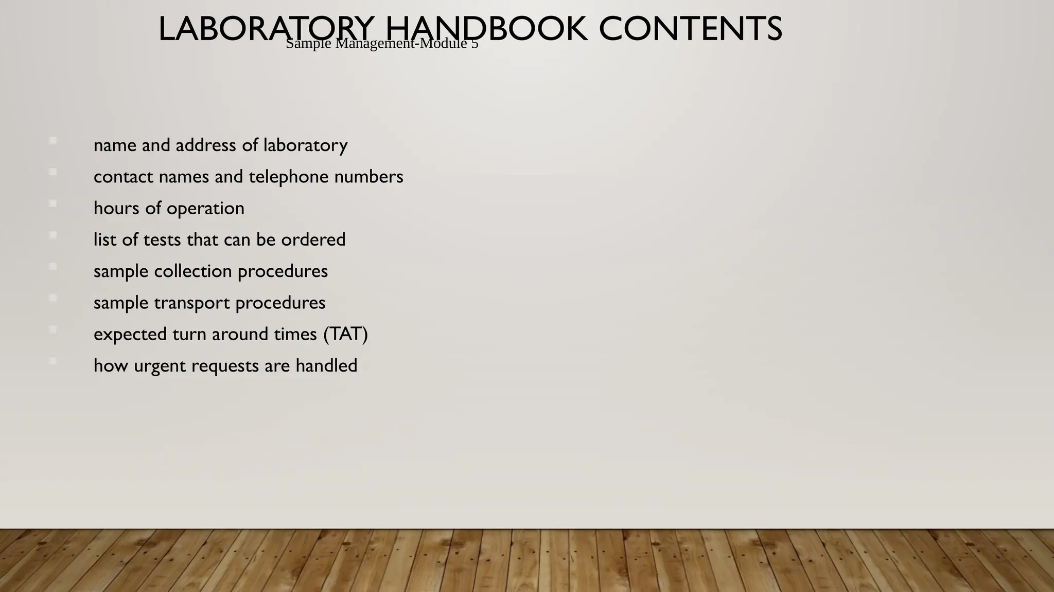 Sample Management-Module 5
LABORATORY HANDBOOK CONTENTS
name and address of laboratory
contact names and telephone numbers
hours of operation
list of tests that can be ordered
sample collection procedures
sample transport procedures
expected turn around times (TAT)
how urgent requests are handled