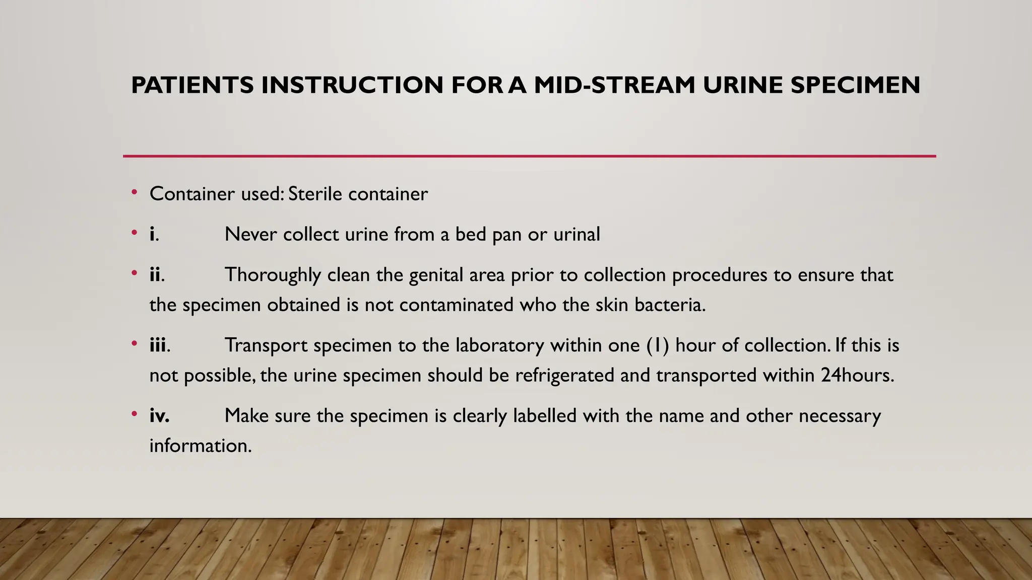 PATIENTS INSTRUCTION FOR A MID-STREAM URINE SPECIMEN
• Container used: Sterile container
• i. Never collect urine from a bed pan or urinal
• ii. Thoroughly clean the genital area prior to collection procedures to ensure that
the specimen obtained is not contaminated who the skin bacteria.
• iii. Transport specimen to the laboratory within one (1) hour of collection. If this is
not possible, the urine specimen should be refrigerated and transported within 24hours.
• iv. Make sure the specimen is clearly labelled with the name and other necessary
information.