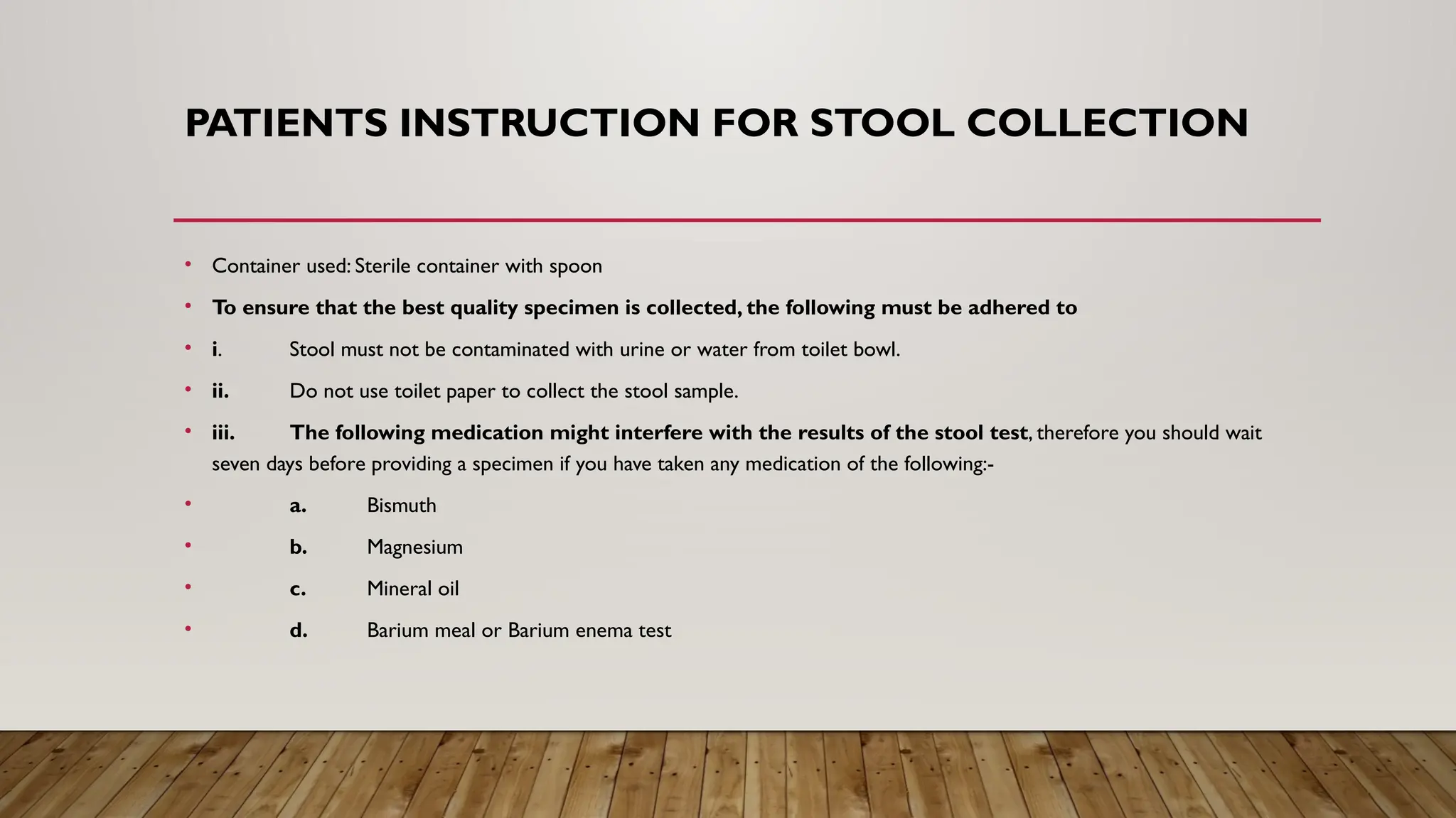 PATIENTS INSTRUCTION FOR STOOL COLLECTION
• Container used: Sterile container with spoon
• To ensure that the best quality specimen is collected, the following must be adhered to
• i. Stool must not be contaminated with urine or water from toilet bowl.
• ii. Do not use toilet paper to collect the stool sample.
• iii. The following medication might interfere with the results of the stool test, therefore you should wait
seven days before providing a specimen if you have taken any medication of the following:-
• a. Bismuth
• b. Magnesium
• c. Mineral oil
• d. Barium meal or Barium enema test