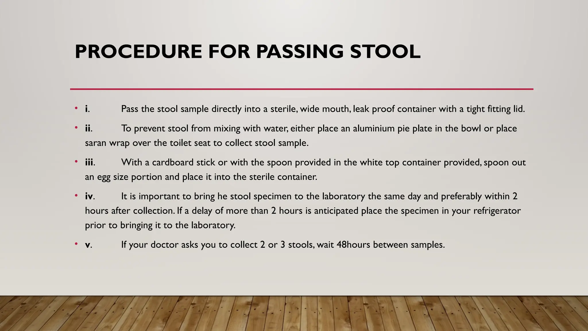 PROCEDURE FOR PASSING STOOL
• i. Pass the stool sample directly into a sterile, wide mouth, leak proof container with a tight fitting lid.
• ii. To prevent stool from mixing with water, either place an aluminium pie plate in the bowl or place
saran wrap over the toilet seat to collect stool sample.
• iii. With a cardboard stick or with the spoon provided in the white top container provided, spoon out
an egg size portion and place it into the sterile container.
• iv. It is important to bring he stool specimen to the laboratory the same day and preferably within 2
hours after collection. If a delay of more than 2 hours is anticipated place the specimen in your refrigerator
prior to bringing it to the laboratory.
• v. If your doctor asks you to collect 2 or 3 stools, wait 48hours between samples.