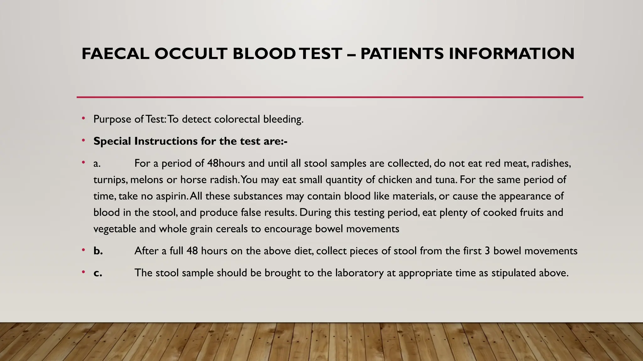 FAECAL OCCULT BLOODTEST – PATIENTS INFORMATION
• Purpose of Test:To detect colorectal bleeding.
• Special Instructions for the test are:-
• a. For a period of 48hours and until all stool samples are collected, do not eat red meat, radishes,
turnips, melons or horse radish.You may eat small quantity of chicken and tuna. For the same period of
time, take no aspirin.All these substances may contain blood like materials, or cause the appearance of
blood in the stool, and produce false results. During this testing period, eat plenty of cooked fruits and
vegetable and whole grain cereals to encourage bowel movements
• b. After a full 48 hours on the above diet, collect pieces of stool from the first 3 bowel movements
• c. The stool sample should be brought to the laboratory at appropriate time as stipulated above.