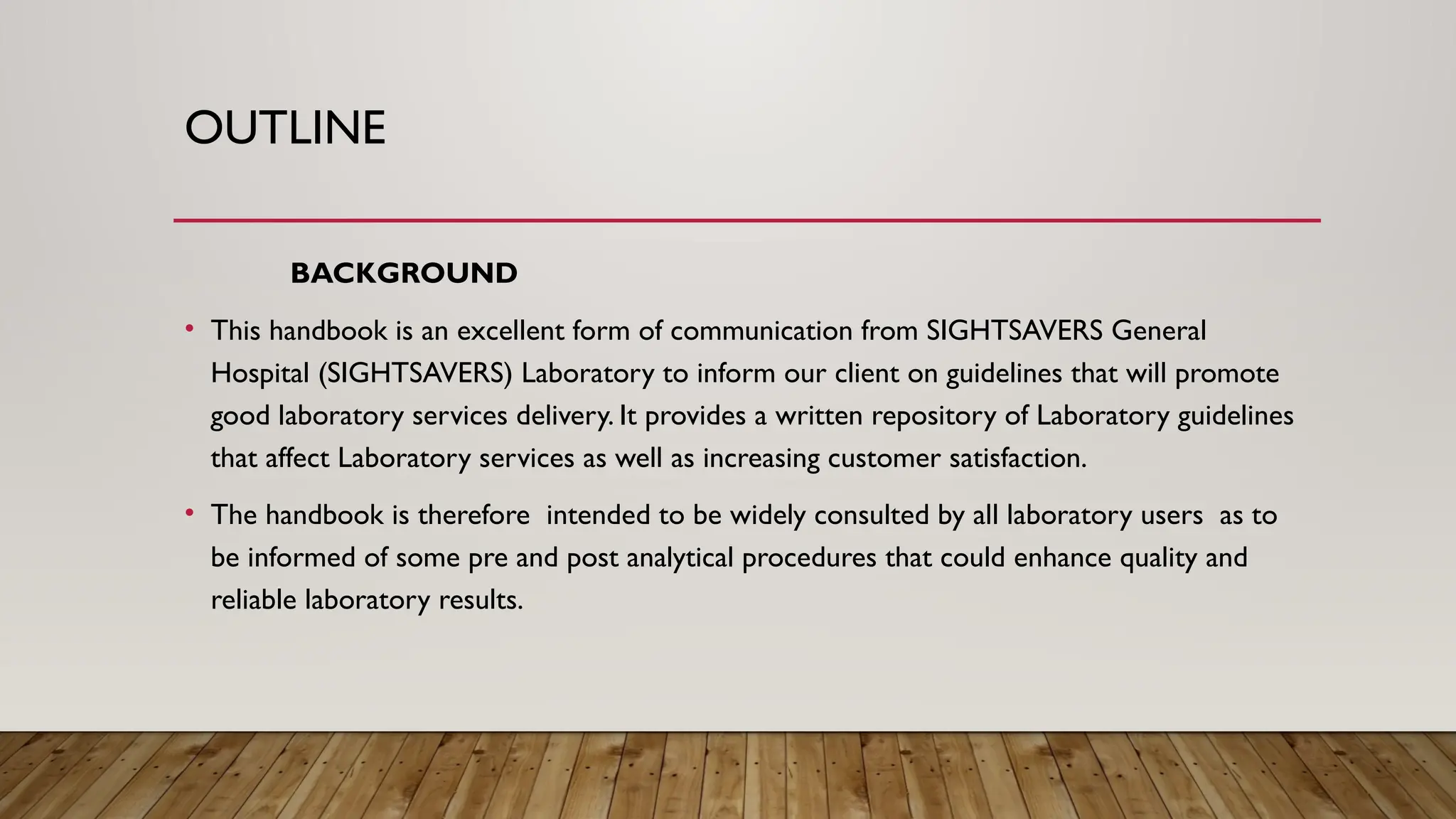 OUTLINE
BACKGROUND
• This handbook is an excellent form of communication from SIGHTSAVERS General
Hospital (SIGHTSAVERS) Laboratory to inform our client on guidelines that will promote
good laboratory services delivery. It provides a written repository of Laboratory guidelines
that affect Laboratory services as well as increasing customer satisfaction.
• The handbook is therefore intended to be widely consulted by all laboratory users as to
be informed of some pre and post analytical procedures that could enhance quality and
reliable laboratory results.