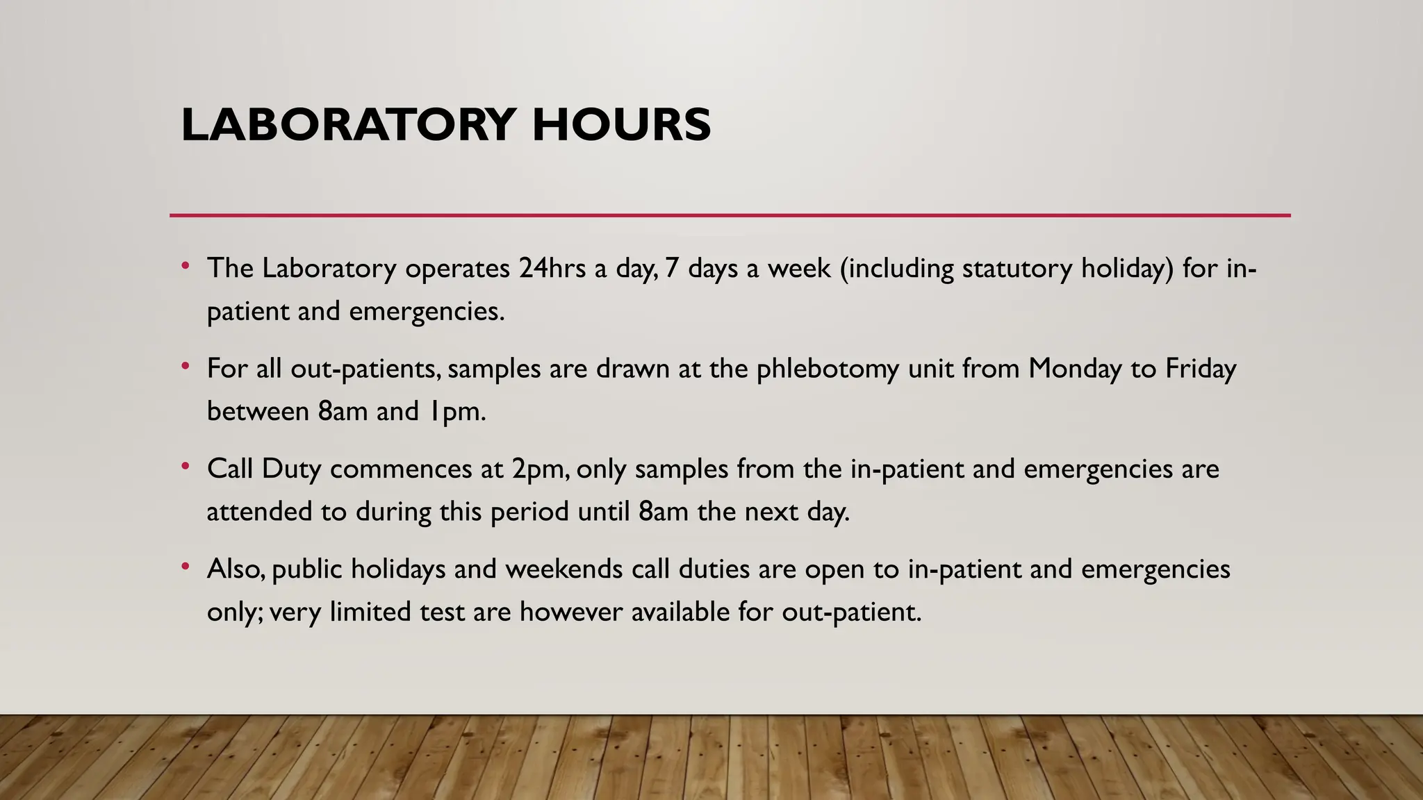 LABORATORY HOURS
• The Laboratory operates 24hrs a day, 7 days a week (including statutory holiday) for in-
patient and emergencies.
• For all out-patients, samples are drawn at the phlebotomy unit from Monday to Friday
between 8am and 1pm.
• Call Duty commences at 2pm, only samples from the in-patient and emergencies are
attended to during this period until 8am the next day.
• Also, public holidays and weekends call duties are open to in-patient and emergencies
only; very limited test are however available for out-patient.