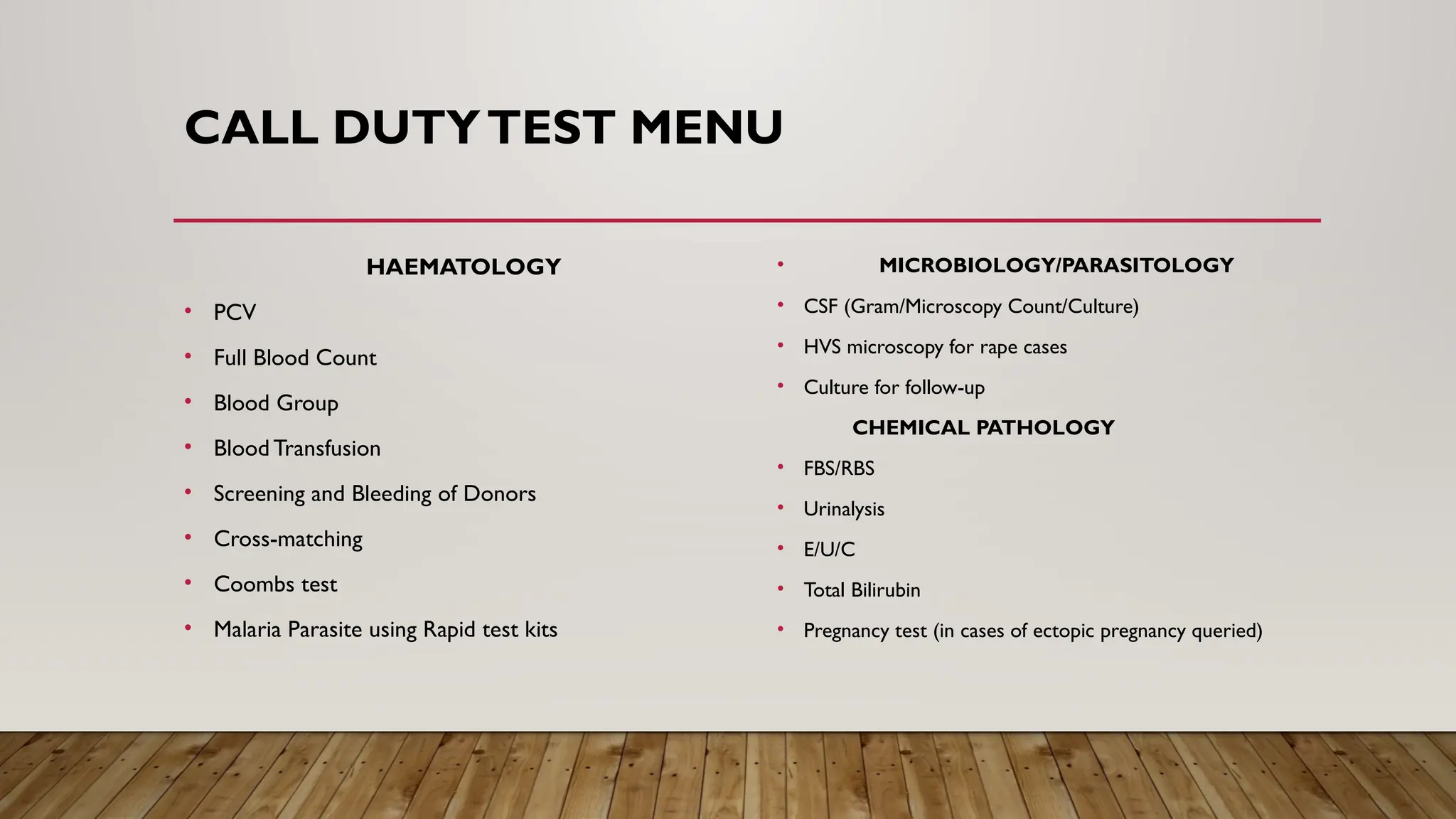 CALL DUTYTEST MENU
HAEMATOLOGY
• PCV
• Full Blood Count
• Blood Group
• Blood Transfusion
• Screening and Bleeding of Donors
• Cross-matching
• Coombs test
• Malaria Parasite using Rapid test kits
• MICROBIOLOGY/PARASITOLOGY
• CSF (Gram/Microscopy Count/Culture)
• HVS microscopy for rape cases
• Culture for follow-up
CHEMICAL PATHOLOGY
• FBS/RBS
• Urinalysis
• E/U/C
• Total Bilirubin
• Pregnancy test (in cases of ectopic pregnancy queried)
