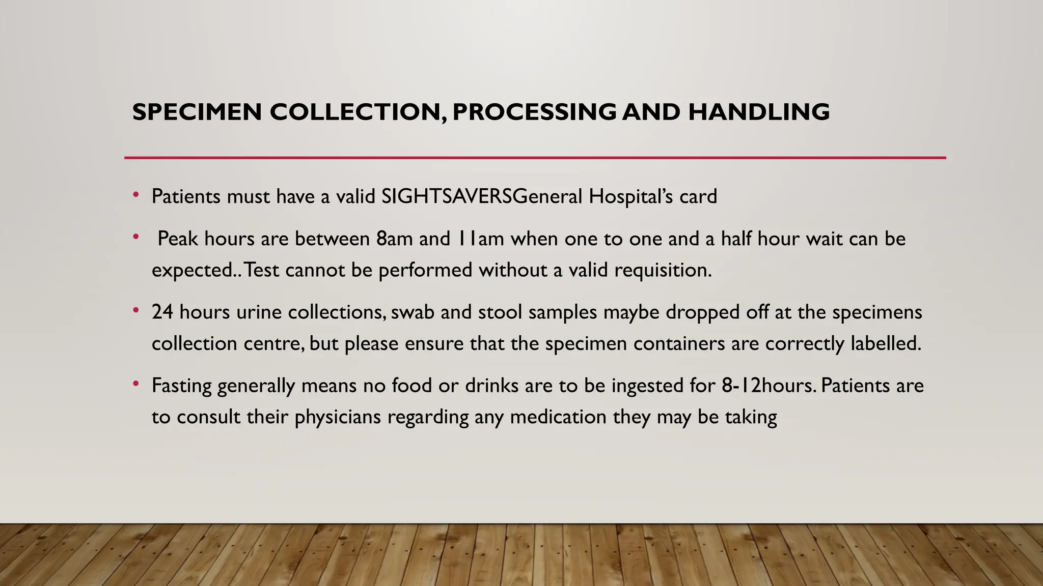 SPECIMEN COLLECTION, PROCESSING AND HANDLING
• Patients must have a valid SIGHTSAVERSGeneral Hospital’s card
• Peak hours are between 8am and 11am when one to one and a half hour wait can be
expected..Test cannot be performed without a valid requisition.
• 24 hours urine collections, swab and stool samples maybe dropped off at the specimens
collection centre, but please ensure that the specimen containers are correctly labelled.
• Fasting generally means no food or drinks are to be ingested for 8-12hours. Patients are
to consult their physicians regarding any medication they may be taking