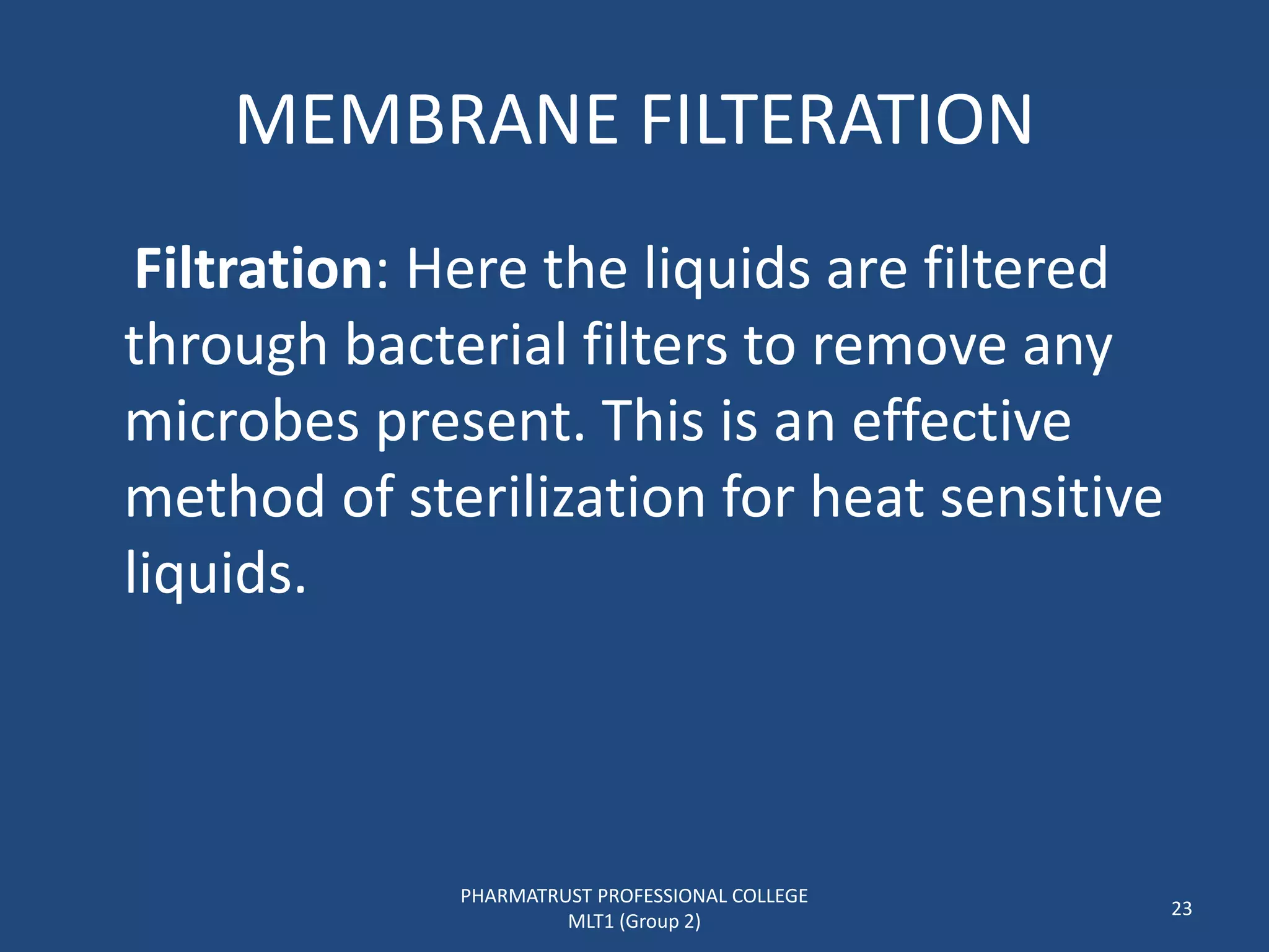 MEMBRANE FILTERATION
Filtration: Here the liquids are filtered
through bacterial filters to remove any
microbes present. This is an effective
method of sterilization for heat sensitive
liquids.
PHARMATRUST PROFESSIONAL COLLEGE
MLT1 (Group 2)
23
 