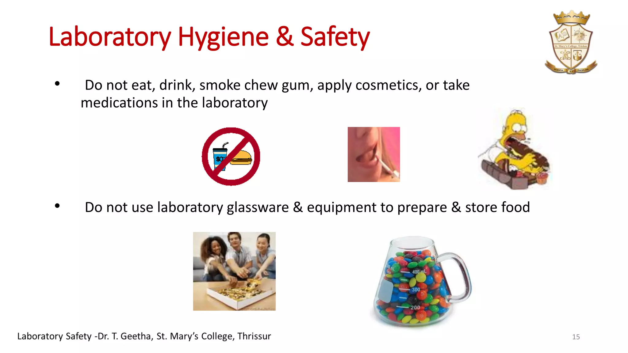 Laboratory Hygiene & Safety
• Do not eat, drink, smoke chew gum, apply cosmetics, or take
medications in the laboratory
• Do not use laboratory glassware & equipment to prepare & store food
15
 