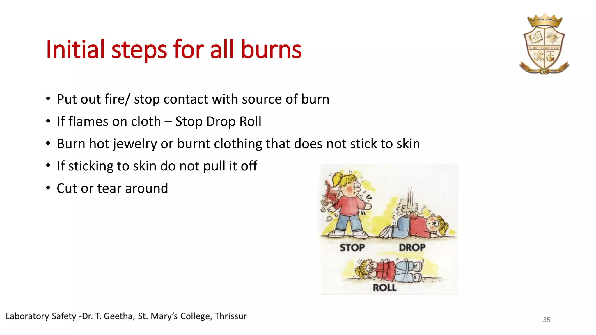 Initial steps for all burns
• Put out fire/ stop contact with source of burn
• If flames on cloth – Stop Drop Roll
• Burn hot jewelry or burnt clothing that does not stick to skin
• If sticking to skin do not pull it off
• Cut or tear around
35
 