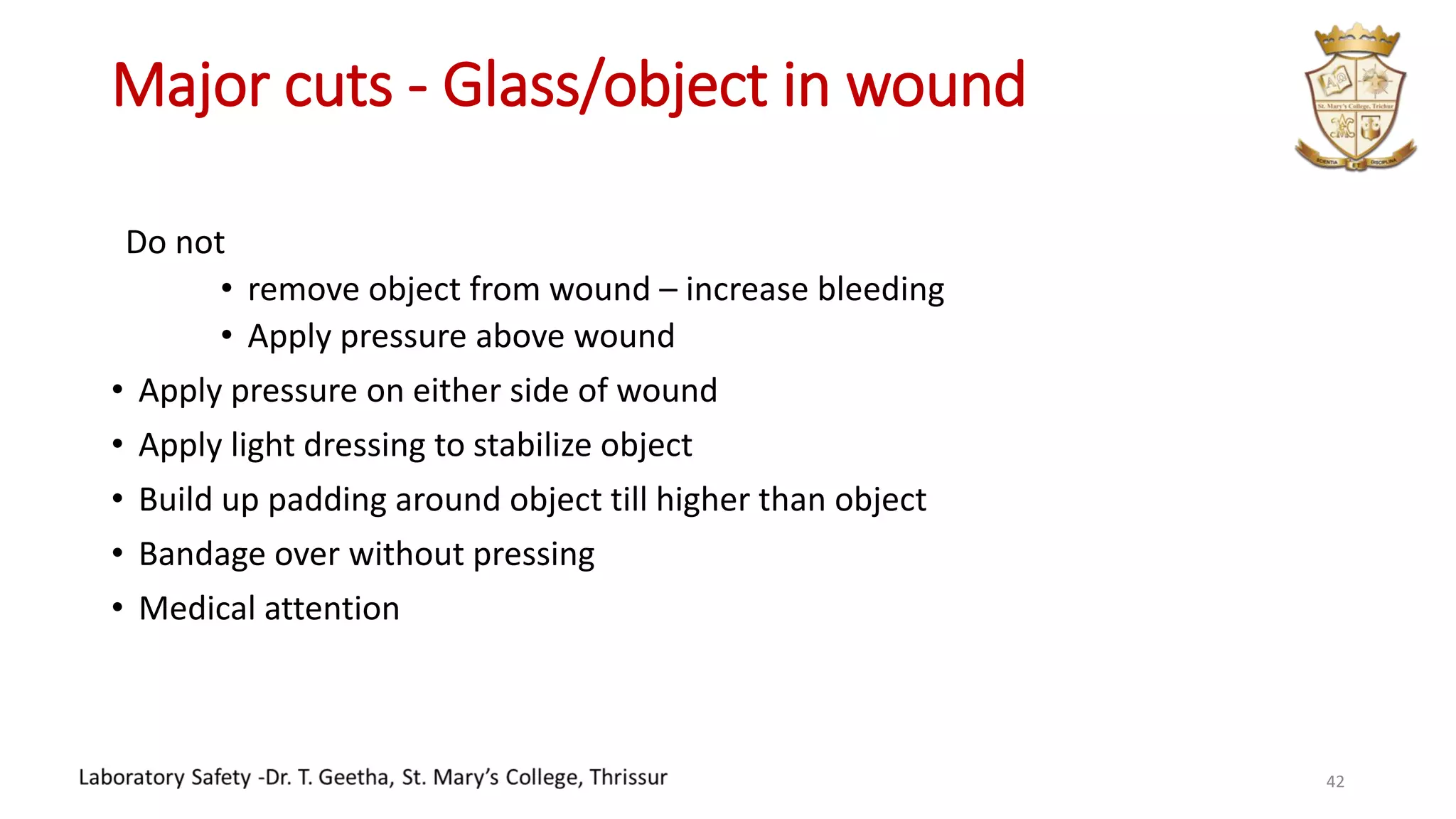 Major cuts - Glass/object in wound
Do not
• remove object from wound – increase bleeding
• Apply pressure above wound
• Apply pressure on either side of wound
• Apply light dressing to stabilize object
• Build up padding around object till higher than object
• Bandage over without pressing
• Medical attention
42
 