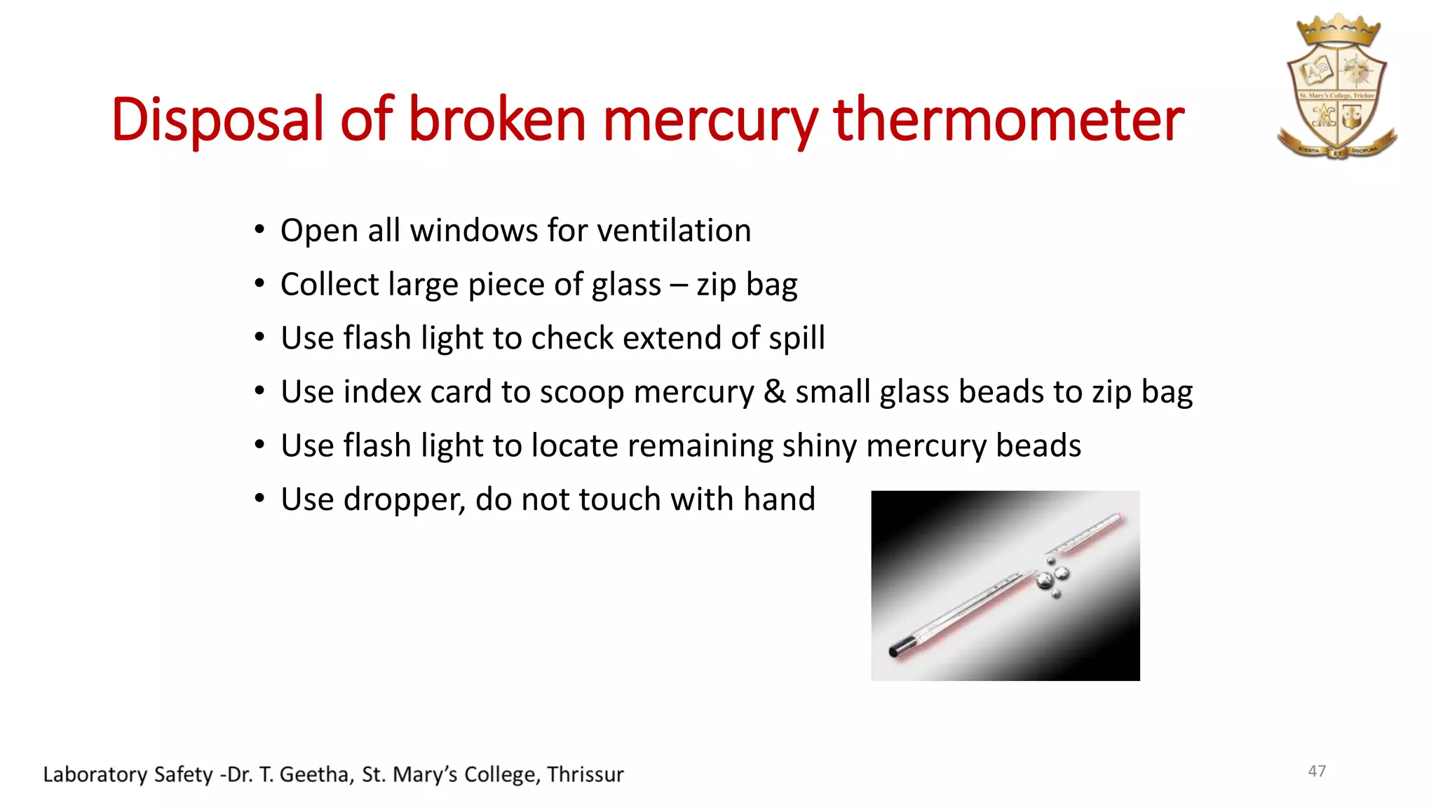 Disposal of broken mercury thermometer
• Open all windows for ventilation
• Collect large piece of glass – zip bag
• Use flash light to check extend of spill
• Use index card to scoop mercury & small glass beads to zip bag
• Use flash light to locate remaining shiny mercury beads
• Use dropper, do not touch with hand
47
 