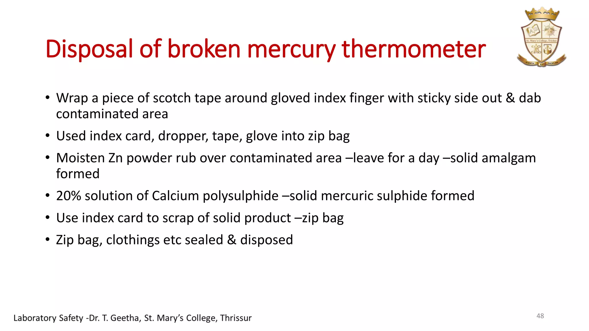 Disposal of broken mercury thermometer
• Wrap a piece of scotch tape around gloved index finger with sticky side out & dab
contaminated area
• Used index card, dropper, tape, glove into zip bag
• Moisten Zn powder rub over contaminated area –leave for a day –solid amalgam
formed
• 20% solution of Calcium polysulphide –solid mercuric sulphide formed
• Use index card to scrap of solid product –zip bag
• Zip bag, clothings etc sealed & disposed
48
 