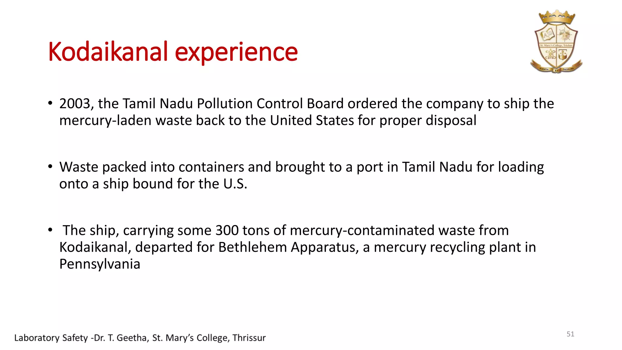 Kodaikanal experience
• 2003, the Tamil Nadu Pollution Control Board ordered the company to ship the
mercury-laden waste back to the United States for proper disposal
• Waste packed into containers and brought to a port in Tamil Nadu for loading
onto a ship bound for the U.S.
• The ship, carrying some 300 tons of mercury-contaminated waste from
Kodaikanal, departed for Bethlehem Apparatus, a mercury recycling plant in
Pennsylvania
51
 