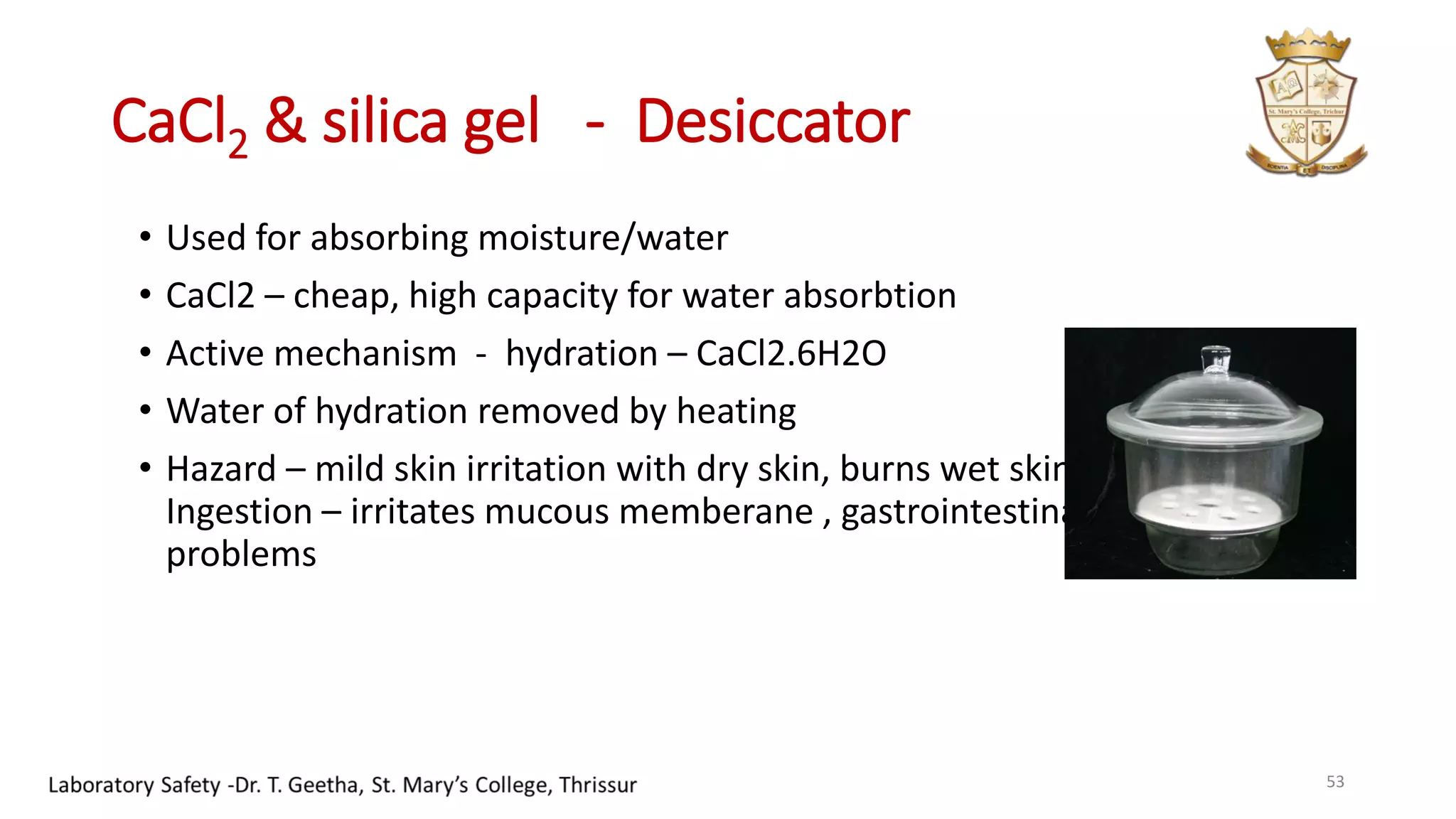 CaCl2 & silica gel - Desiccator
• Used for absorbing moisture/water
• CaCl2 – cheap, high capacity for water absorbtion
• Active mechanism - hydration – CaCl2.6H2O
• Water of hydration removed by heating
• Hazard – mild skin irritation with dry skin, burns wet skin;
Ingestion – irritates mucous memberane , gastrointestinal
problems
53
 