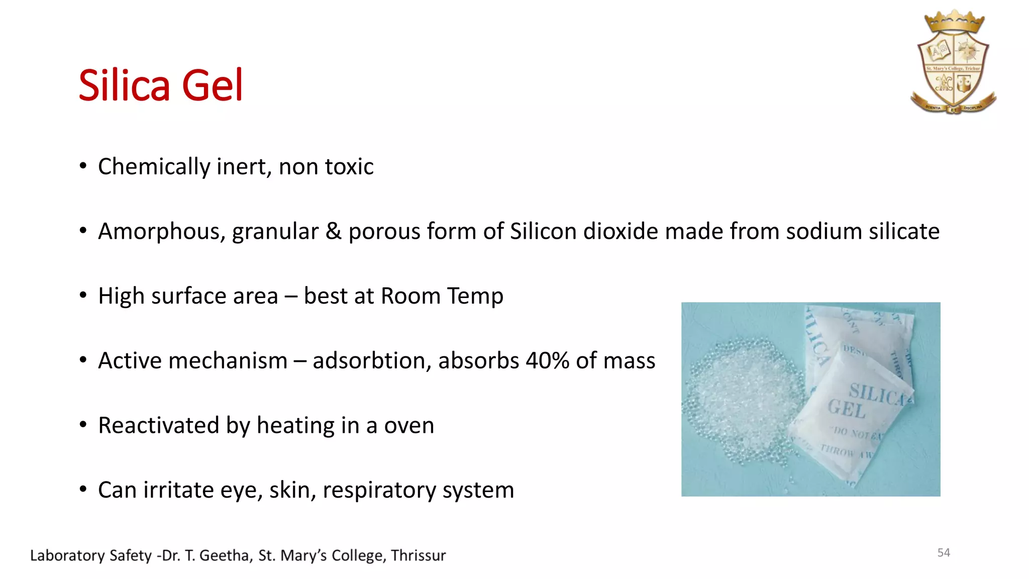 Silica Gel
• Chemically inert, non toxic
• Amorphous, granular & porous form of Silicon dioxide made from sodium silicate
• High surface area – best at Room Temp
• Active mechanism – adsorbtion, absorbs 40% of mass
• Reactivated by heating in a oven
• Can irritate eye, skin, respiratory system
54
 