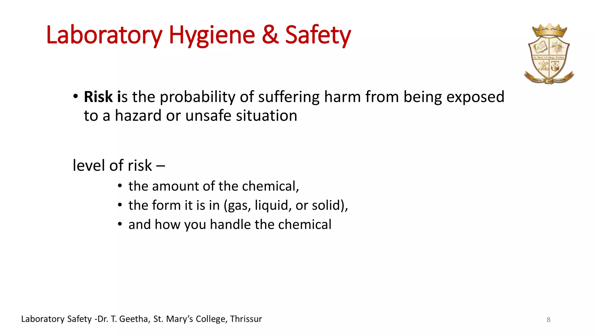Laboratory Hygiene & Safety
• Risk is the probability of suffering harm from being exposed
to a hazard or unsafe situation
level of risk –
• the amount of the chemical,
• the form it is in (gas, liquid, or solid),
• and how you handle the chemical
8
 