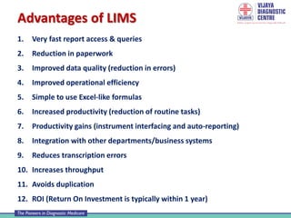 1. Very fast report access & queries
2. Reduction in paperwork
3. Improved data quality (reduction in errors)
4. Improved operational efficiency
5. Simple to use Excel-like formulas
6. Increased productivity (reduction of routine tasks)
7. Productivity gains (instrument interfacing and auto-reporting)
8. Integration with other departments/business systems
9. Reduces transcription errors
10. Increases throughput
11. Avoids duplication
12. ROI (Return On Investment is typically within 1 year)
Advantages of LIMS
 