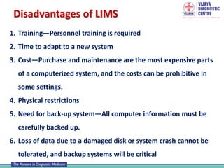 Disadvantages of LIMS
1. Training—Personnel training is required
2. Time to adapt to a new system
3. Cost—Purchase and maintenance are the most expensive parts
of a computerized system, and the costs can be prohibitive in
some settings.
4. Physical restrictions
5. Need for back-up system—All computer information must be
carefully backed up.
6. Loss of data due to a damaged disk or system crash cannot be
tolerated, and backup systems will be critical
 