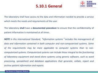 5.10.1 General
The laboratory shall have access to the data and information needed to provide a service
which meets the needs and requirements of the user.
The laboratory shall have a documented procedure to ensure that the confidentiality of
patient information is maintained at all times.
NOTE In this International Standard, “information systems” includes the management of
data and information contained in both computer and non-computerized systems. Some
of the requirements may be more applicable to computer systems than to non-
computerized systems. Computerized systems can include those integral to the functioning
of laboratory equipment and stand alone systems using generic software, such as word
processing, spreadsheet and database applications that generate, collate, report and
archive patient information and reports.
 