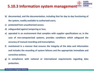 5.10.3 Information system management
b) documented, and the documentation, including that for day to day functioning of
the system, readily available to authorized users;
c) protected from unauthorized access;
d) safeguarded against tampering or loss;
e) operated in an environment that complies with supplier specifications or, in the
case of non-computerized systems, provides conditions which safeguard the
accuracy of manual recording and transcription;
f) maintained in a manner that ensures the integrity of the data and information
and includes the recording of system failures and the appropriate immediate and
corrective actions;
g) in compliance with national or international requirements regarding data
protection.
 