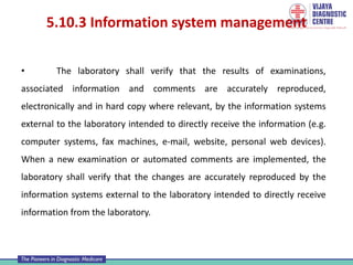 5.10.3 Information system management
• The laboratory shall verify that the results of examinations,
associated information and comments are accurately reproduced,
electronically and in hard copy where relevant, by the information systems
external to the laboratory intended to directly receive the information (e.g.
computer systems, fax machines, e-mail, website, personal web devices).
When a new examination or automated comments are implemented, the
laboratory shall verify that the changes are accurately reproduced by the
information systems external to the laboratory intended to directly receive
information from the laboratory.
 