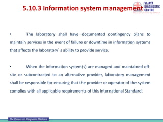 5.10.3 Information system management
• The laboratory shall have documented contingency plans to
maintain services in the event of failure or downtime in information systems
that affects the laboratory’s ability to provide service.
• When the information system(s) are managed and maintained off-
site or subcontracted to an alternative provider, laboratory management
shall be responsible for ensuring that the provider or operator of the system
complies with all applicable requirements of this International Standard.
 