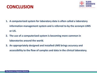 CONCLUSION
1. A computerized system for laboratory data is often called a laboratory
information management system and is referred to by the acronym LIMS
or LIS.
2. The use of a computerized system is becoming more common in
laboratories around the world.
3. An appropriately designed and installed LIMS brings accuracy and
accessibility to the flow of samples and data in the clinical laboratory.
 