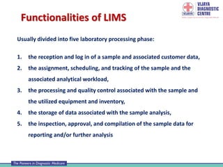 Functionalities of LIMS
Usually divided into five laboratory processing phase:
1. the reception and log in of a sample and associated customer data,
2. the assignment, scheduling, and tracking of the sample and the
associated analytical workload,
3. the processing and quality control associated with the sample and
the utilized equipment and inventory,
4. the storage of data associated with the sample analysis,
5. the inspection, approval, and compilation of the sample data for
reporting and/or further analysis
 