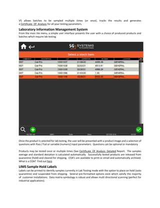 V5 allows batches to be sampled multiple times (or once), tracks the results and generates
a Certificate_Of_Analysis for all your testing parameters.
Laboratory Information Management System
From the main tile menu, a simple user interface presents the user with a choice of produced products and
batches which require lab testing.
Once the product is selected for lab testing, the user will be presented with a product image and a selection of
questions with Pass / Fail or variable (numeric) input parameters. Questions can be optional or mandatory
Products may be tested once or multiple times (See Certificate_Of_Analysis_Detailed Report. The samples
average and standard deviation is calculated automatically. Successfully tested products are released from
quarantine (hold) and cleared for shipping. COA’s are available to print or email and automatically archived.
What is a COA? Find out here
LIMS Sample Hold Labels
Labels can be printed to identify samples currently in Lab Testing mode with the option to place on hold (auto
quarantine) and suspended from shipping. Several pre-formatted options exist which satisfy the majority
of customer installations. Data matrix symbology is robust and allows multi directional scanning (perfect for
industrial applications).
 