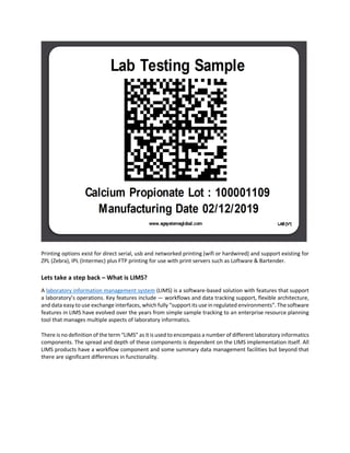 Printing options exist for direct serial, usb and networked printing (wifi or hardwired) and support existing for
ZPL (Zebra), IPL (Intermec) plus FTP printing for use with print servers such as Loftware & Bartender.
Lets take a step back – What is LIMS?
A laboratory information management system (LIMS) is a software-based solution with features that support
a laboratory’s operations. Key features include — workflows and data tracking support, flexible architecture,
and data easy to use exchange interfaces, which fully “support its use in regulated environments”. The software
features in LIMS have evolved over the years from simple sample tracking to an enterprise resource planning
tool that manages multiple aspects of laboratory informatics.
There is no definition of the term “LIMS” as it is used to encompass a number of different laboratory informatics
components. The spread and depth of these components is dependent on the LIMS implementation itself. All
LIMS products have a workflow component and some summary data management facilities but beyond that
there are significant differences in functionality.
 