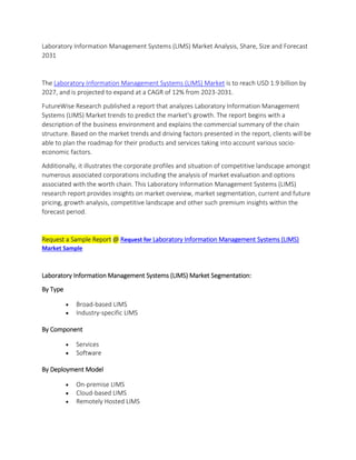 Laboratory Information Management Systems (LIMS) Market Analysis, Share, Size and Forecast
2031
The Laboratory Information Management Systems (LIMS) Market is to reach USD 1.9 billion by
2027, and is projected to expand at a CAGR of 12% from 2023-2031.
FutureWise Research published a report that analyzes Laboratory Information Management
Systems (LIMS) Market trends to predict the market's growth. The report begins with a
description of the business environment and explains the commercial summary of the chain
structure. Based on the market trends and driving factors presented in the report, clients will be
able to plan the roadmap for their products and services taking into account various socio-
economic factors.
Additionally, it illustrates the corporate profiles and situation of competitive landscape amongst
numerous associated corporations including the analysis of market evaluation and options
associated with the worth chain. This Laboratory Information Management Systems (LIMS)
research report provides insights on market overview, market segmentation, current and future
pricing, growth analysis, competitive landscape and other such premium insights within the
forecast period.
Request a Sample Report @ Request for Laboratory Information Management Systems (LIMS)
Market Sample
Laboratory Information Management Systems (LIMS) Market Segmentation:
By Type
 Broad-based LIMS
 Industry-specific LIMS
By Component
 Services
 Software
By Deployment Model
 On-premise LIMS
 Cloud-based LIMS
 Remotely Hosted LIMS
 