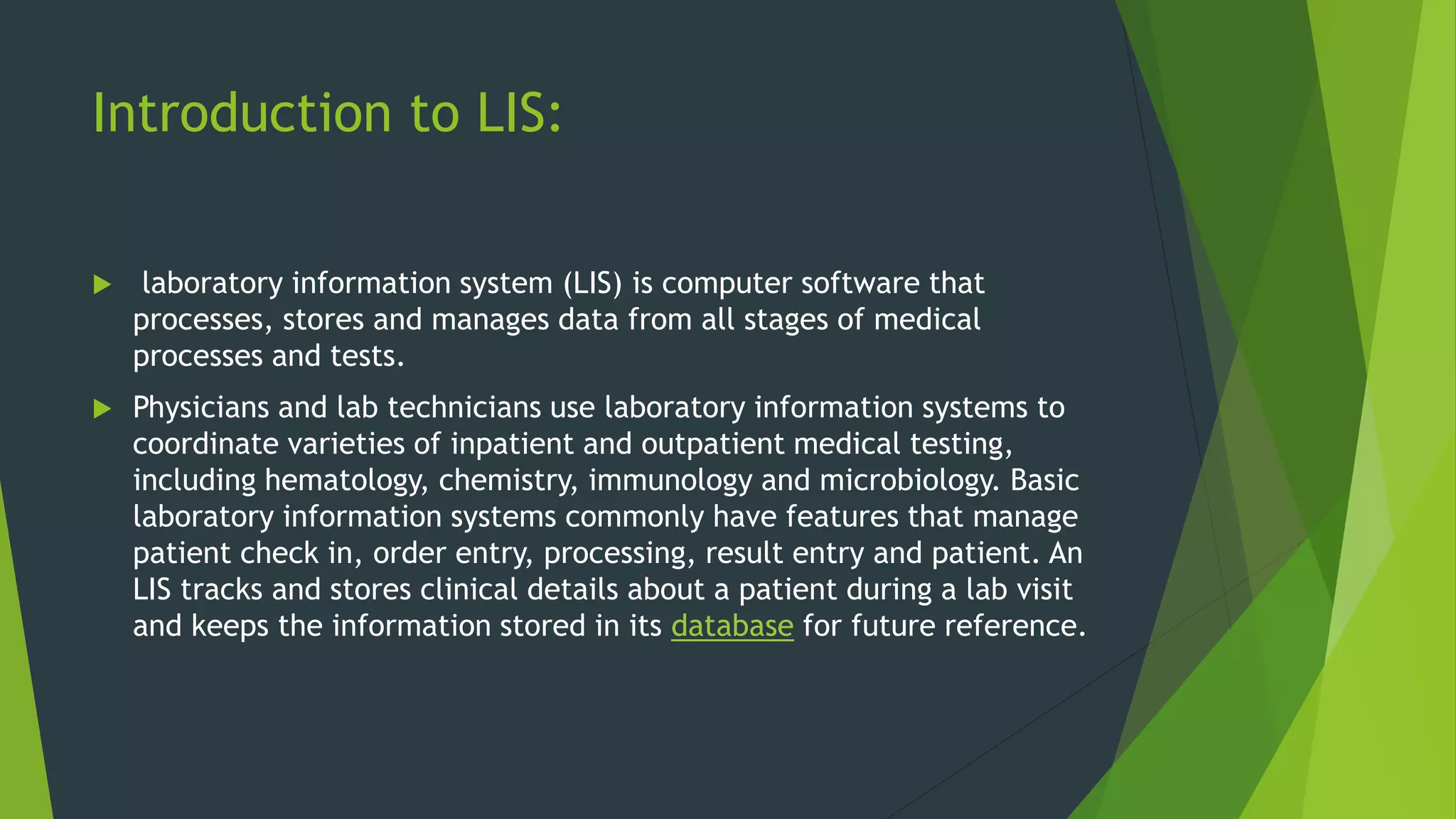Introduction to LIS:
 laboratory information system (LIS) is computer software that
processes, stores and manages data from all stages of medical
processes and tests.
 Physicians and lab technicians use laboratory information systems to
coordinate varieties of inpatient and outpatient medical testing,
including hematology, chemistry, immunology and microbiology. Basic
laboratory information systems commonly have features that manage
patient check in, order entry, processing, result entry and patient. An
LIS tracks and stores clinical details about a patient during a lab visit
and keeps the information stored in its database for future reference.
 