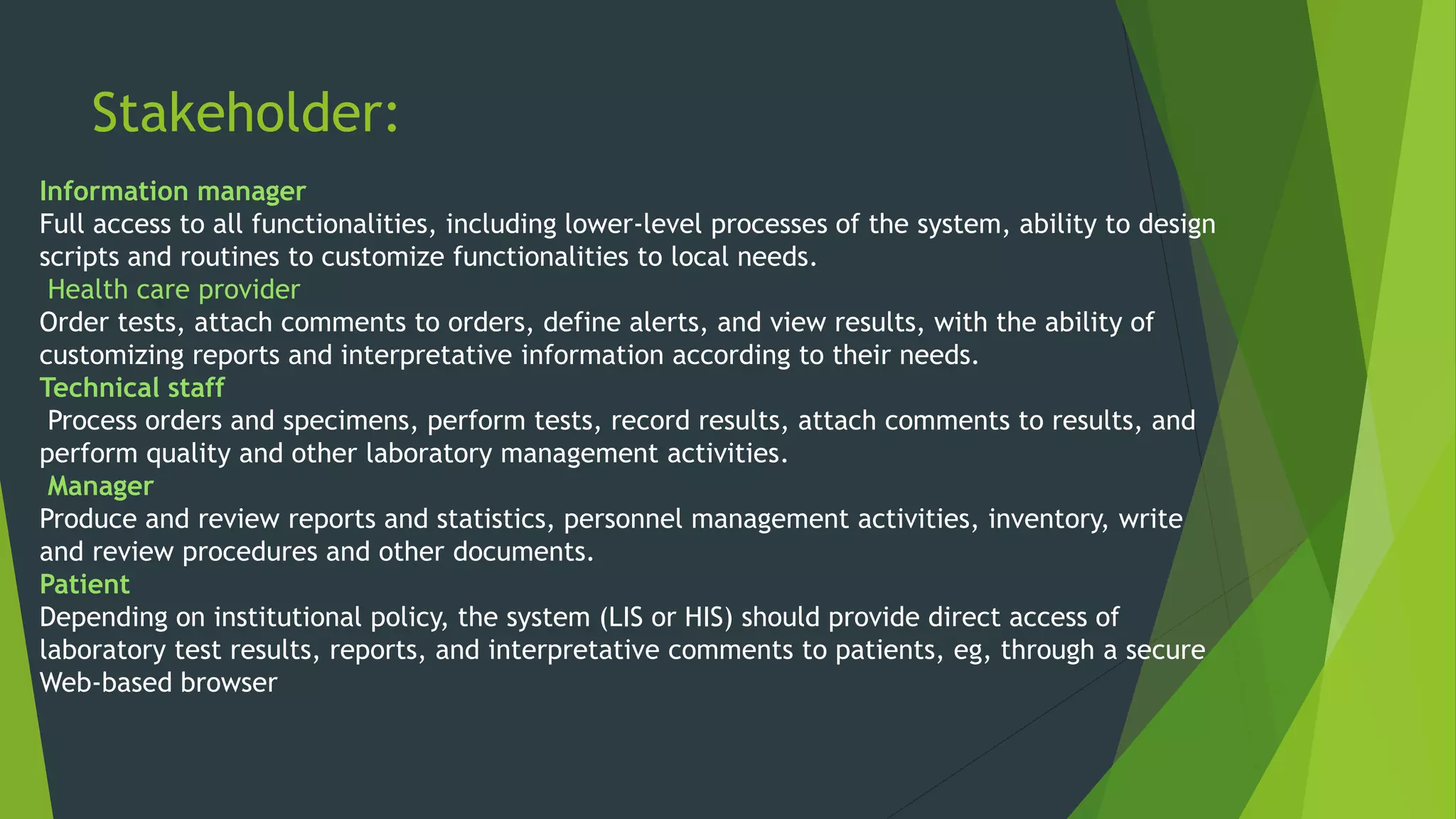 Stakeholder:
Information manager
Full access to all functionalities, including lower-level processes of the system, ability to design
scripts and routines to customize functionalities to local needs.
Health care provider
Order tests, attach comments to orders, define alerts, and view results, with the ability of
customizing reports and interpretative information according to their needs.
Technical staff
Process orders and specimens, perform tests, record results, attach comments to results, and
perform quality and other laboratory management activities.
Manager
Produce and review reports and statistics, personnel management activities, inventory, write
and review procedures and other documents.
Patient
Depending on institutional policy, the system (LIS or HIS) should provide direct access of
laboratory test results, reports, and interpretative comments to patients, eg, through a secure
Web-based browser
 