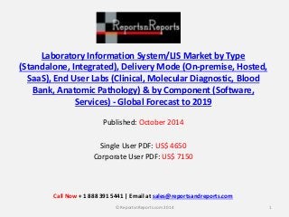 Laboratory Information System/LIS Market by Type
(Standalone, Integrated), Delivery Mode (On-premise, Hosted,
SaaS), End User Labs (Clinical, Molecular Diagnostic, Blood
Bank, Anatomic Pathology) & by Component (Software,
Services) - Global Forecast to 2019
Published: October 2014
Single User PDF: US$ 4650
Corporate User PDF: US$ 7150
1© ReportsnReports.com 2014
Call Now + 1 888 391 5441 | Email at sales@reportsandreports.com
 